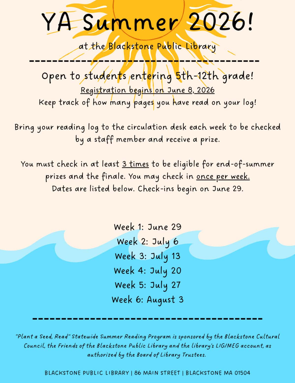 YA Summer 2026! at the Blackstone Public Library. Open to students entering 5th-12th grade! Registration begins on June 8, 2026. Keep track of how many pages you have read on your log! Bring your reading log to the circulation desk each week to be checked by a staff member and receive a prize. You must check in at least 3 times to be eligible for end-of-summer prizes and the finale. You may check in once per week. Dates are listed below. Check-ins begin on June 29. Week 1: June 29; Week 2: July 6; Week 3: July 13; Week 4: July 20; Week 5: July 27; Week 6: August 3. "Plant a Seed, Read" Statewide Summer Reading Program is sponsored by the Blackstone Cultural Council, the Friends of the Blackstone Public Library and the library's LIG/MEG account, as authorized by the Board of Library Trustees. BLACKSTONE PUBLIC LIBRARY 86 MAIN STREET, BLACKSTONE MA 01504