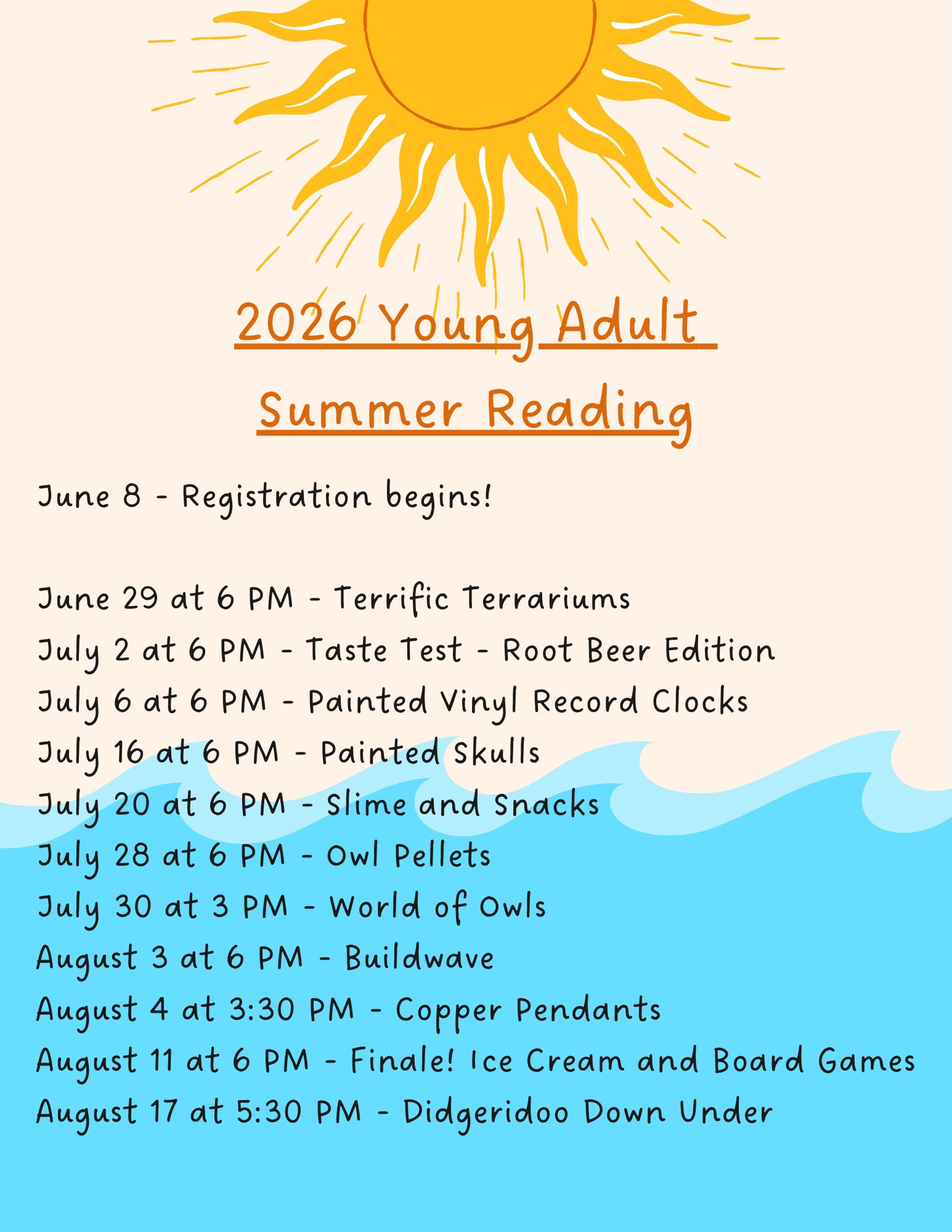 2026 Young Adult Summer Reading Schedule. June 8 - Registration begins! June 29 at 6 PM - Terrific Terrariums. July 2 at 6 PM - Taste Test - Root Beer Edition. July 6 at 6 PM - Painted Vinyl Record Clocks. July 16 at 6 PM - Painted Skulls. July 20 at 6 PM - Slime and Snacks. July 28 at 6 PM - Owl Pellets. July 30 at 3 PM - World of Owls. August 3 at 6 PM - Buildwave. August 4 at 3:30 PM - Copper Pendants. August 11 at 6 PM - Finale! Ice Cream and Board Games. August 17 at 5:30 PM - Didgeridoo Down Under.