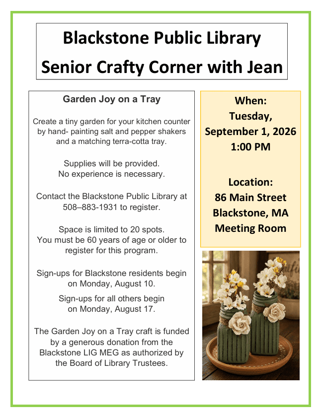 Senior Crafty Corner

Garden Joy on a Tray

Tuesday, September 1
1 PM in the Library meeting room


Create a tiny garden for your kitchen counter by hand- painting salt and pepper  shakers and a matching terra-cotta tray.

Supplies will be provided.
No experience is necessary.

Contact the Blackstone Public Library at 508-883-1931 to register.

Space is limited to 20 spots.
You must be 60 years of age or older to register for this program.

Sign ups for Blackstone residents will begin on Monday, August 10.

Sign ups for all other others will begin on Monday, August 17.

The Garden Joy on a Tray craft is funded by a generous donation from the Blackstone Library’s LIG MEG as authorized by the Board of Library Trustees.