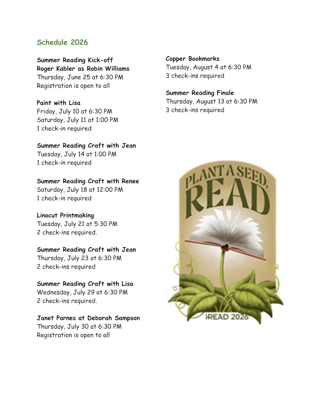 Summer Reading 2026 Schedule. Summer Reading Kick-off event, "Roger Kabler as Robin Williams." Thursday, June 25 16 6:30 PM. Registration is open to all. "Paint with Lisa," with two date options. Friday, July 10 at 6:30 PM; and Saturday, July 11 at 1:00 PM. 1 check-in required for registration. "Summer Reading Craft with Jean." Tuesday, July 14 at 1:00 PM. 1 check-in required for registration. "Summer Reading Craft with Renee." Saturday, July 18 at 12:00 PM. 1 check-in required for registration. "Linocut Printmaking." Tuesday, July 21 at 5:30 PM. 2 check-ins required for registration. "Summer Reading Craft with Jean." Thursday, July 23 at 6:30 PM. 2 check-ins required for registration. "Summer Reading Craft with Lisa." Wednesday, July 29 at 6:30 PM. 2 check-ins required for registration. "Janet Parnes as Deborah Sampson." Thursday, July 30 at 6:30 PM. Registration is open to all. "Copper Bookmarks." Tuesday, August 4 at 6:30 PM. 3 check-ins required for registration. "Summer Reading Finale." Thursday, August 13 at 6:30 PM. 3 check-ins required for registration.