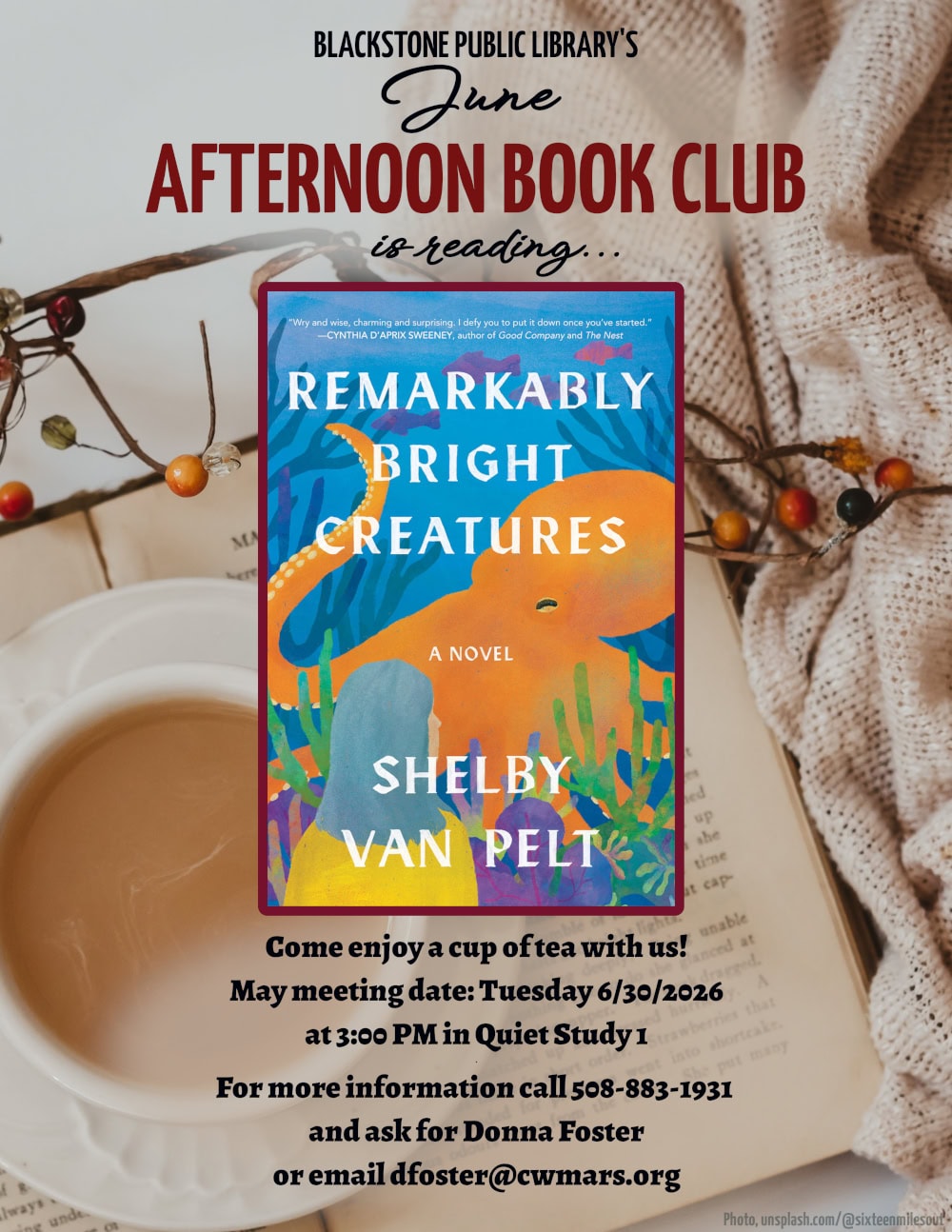 Blackstone Public Library’s June Afternoon Book Club is reading "Remarkably Bright Creatures," a novel by Shelby Van Pelt. Come enjoy a cup of tea with us! June meeting date: Tuesday 6/30/2026 at 3:00 PM in Quiet Study 1. For more information call 508-883-1931 and ask for Donna Foster, or email dfoster@cwmars.org. Image description: "Remarkably Bright Creatures," a novel by Shelby Van Pelt. "Wry and wise, charming and surprising. I defy you to put it down once you've started," a quote by Cynthia D'Aprix Sweeney, author of "Good Company" and "The Next." The cover image is a watercolor illustration of a woman with dark hair and a yellow shirt standing in front of an aquarium tank. Inside the tank is a bright orange octopus which is larger than the woman. The octopus is surrounded by the silhouettes of coral and aquatic plants, as well as some fish in the background.