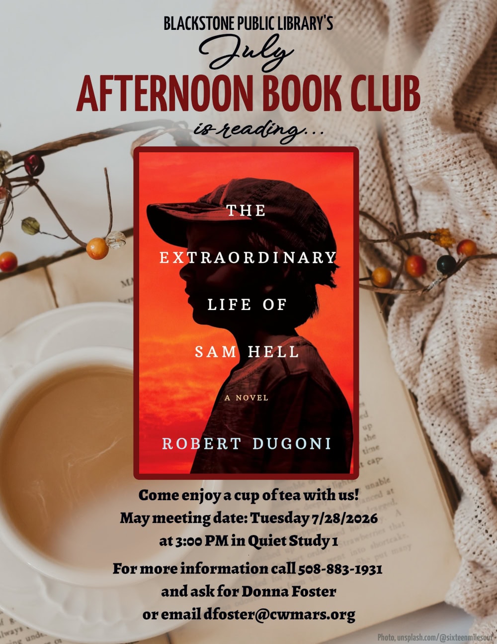 Blackstone Public Library’s July Afternoon Book Club is reading "The Extraordinary Life of Sam Hell," a novel by Robert Dugoni. Come enjoy a cup of tea with us! July meeting date: Tuesday 7/28/2026 at 3:00 PM in Quiet Study 1. For more information call 508-883-1931 and ask for Donna Foster, or email dfoster@cwmars.org. Image description: A darkened photograph of a young boy silhouetted against a fiery sunset sky. The boy wears a baseball cap and a plain t-shirt. The word "extraordinary" in the title stretches across the boy's head and blocks his eye from being seen.