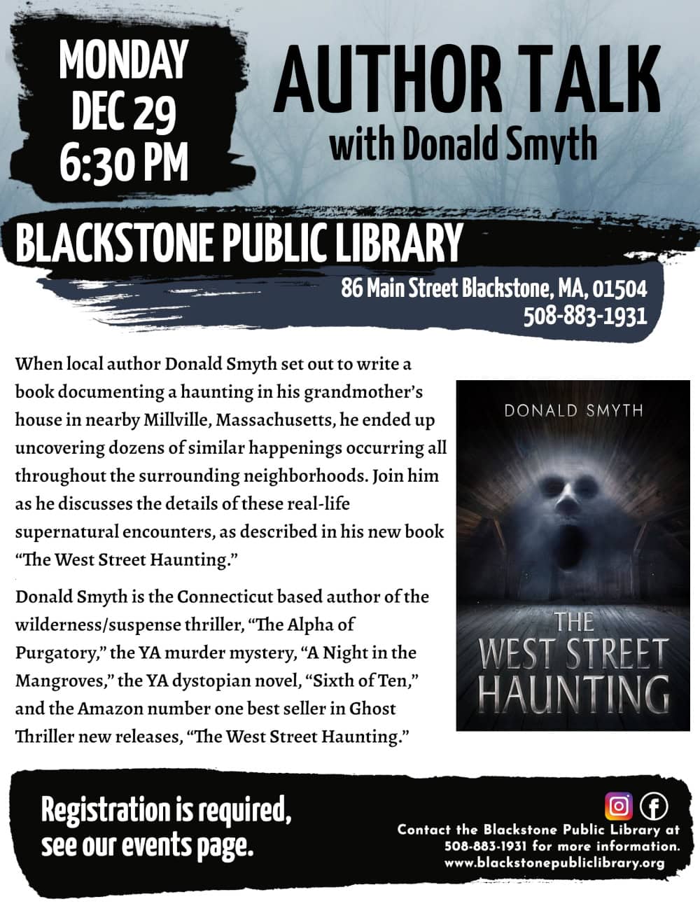 Author Talk with Donald Smyth. Monday, December 29 at 6:30 PM. When local author Donald Smyth set out to write a book documenting a haunting in his grandmother’s house in nearby Millville, Massachusetts, he ended up uncovering dozens of similar happenings occurring all throughout the surrounding neighborhoods. Join him as he discusses the details of these real-life supernatural encounters, as described in his new book “The West Street Haunting.” Donald Smyth is the Connecticut based author of the wilderness/suspense thriller, “The Alpha of Purgatory,” the YA murder mystery, “A Night in the Mangroves,” the YA dystopian novel, “Sixth of Ten,” and the Amazon number one best seller in Ghost Thriller new releases, “The West Street Haunting.” Registration is required, see our events page. Call Blackstone Public Library at 508-883-1931 for more information. Flyer includes image of “The West Street Haunting” book cover: A dark attic space with the ghostly image of a screaming face with dark shadows for eyes coming out of a dusty fog.