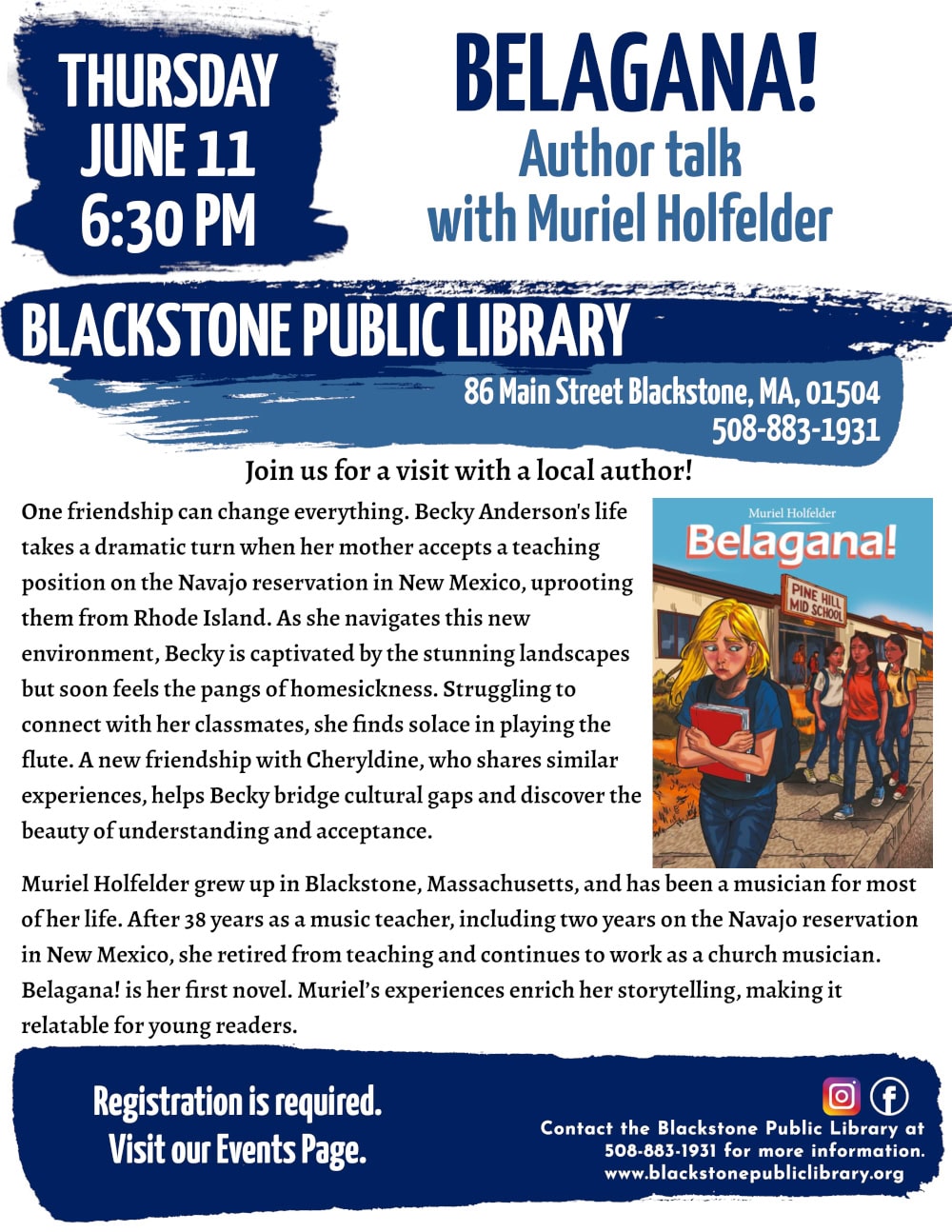 "Belagana!" Author talk with Muriel Holfelder. Thursday, June 11 at 6:30 PM. Join us for a visit with a local author! One friendship can change everything. Becky Anderson's life takes a dramatic turn when her mother accepts a teaching position on the Navajo reservation in New Mexico, uprooting them from Rhode Island. As she navigates this new environment, Becky is captivated by the stunning landscapes but soon feels the pangs of homesickness. Struggling to connect with her classmates, she finds solace in playing the flute. A new friendship with Cheryldine, who shares similar experiences, helps Becky bridge cultural gaps and discover the beauty of understanding and acceptance. Muriel Holfelder grew up in Blackstone, Massachusetts, and has been a musician for most of her life. After 38 years as a music teacher, including two years on the Navajo reservation in New Mexico, she retired from teaching and continues to work as a church musician. Belagana! is her first novel. Muriel’s experiences enrich her storytelling, making it relatable for young readers. Registration is required. Visit our Events Page. Blackstone Public Library at 508-883-1931 to register, or for more information. Flyer includes a photo of the book cover: An illustration of a young girl with blonde hair walking away from building with a sign reading 'Pine Hill Mid School.' The girl looks sad as she hugs a red book, looking down and to the side at a group of girls walking behind her.