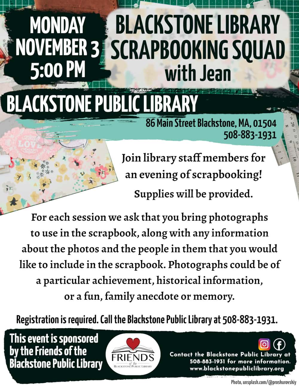Blackstone Library Scrapbooking Squad with Jean.
This program is intended for adults.
Monday, November 3, at 5:00 PM.

Join library staff members for an evening of scrapbooking! Supplies will be provided. For each session we ask that you bring photographs to use in the scrapbook, along with any information about the photos and the people in them that you would like to include in the scrapbook. Photographs could be of a particular achievement, historical information, or a fun, family anecdote or memory.

Registration is required. Call the Blackstone Public Library at 508-883-1931.

This program is sponsored by the Friends of the Blackstone Public Library.

Flyer features a background photo of a scrapbooking set-up. There is a green mat with white gridlines, rulers, cutting tools, and other various scrapbooking supplies scattered about. Photo courtesy of unsplash.com/@proskurovskiy.