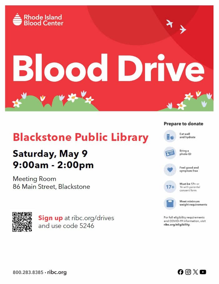Blood Drive at the Blackstone Public Library, with the Rhode Island Blood Center. When: Saturday, May 9, 9:00 AM to 2:00 PM. Where: In the Library Meeting Room, at 86 Main Street, Blackstone MA. Sign up at ribc.org/drives and use code 5246. Prepare to donate: Eat well and hydrate; bring a photo ID; feel good and symptom free; must be 17 or older, or 16 with a parental consent form; must meet minimum weight requirements. For full eligibility requirements, and COVID-19 information, visit ribc.org/eligibility. Rhode Island Blood Center contact information: ribc.org, 800-283-8385.