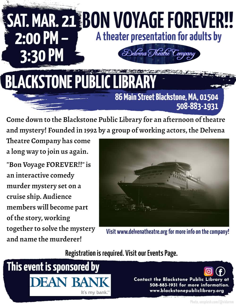 Bon Voyage FOREVER!! A theater presentation for adults by Delvena Theatre Company Saturday, March 21, from 2:00 to 3:30 PM. Come down to the Blackstone Public Library for an afternoon of theatre and mystery! Founded in 1992 by a group of working actors, the Delvena Theatre Company has come a long way to join us again. "Bon Voyage FOREVER!!" is an interactive comedy murder mystery set on a cruise ship. Audience members will become part of the story, working together to solve the mystery and name the murderer! Flyer includes a greyscale photograph of a cruise ship shrouded in thick fog. Registration is required. Visit our Events Page. Blackstone Public Library at 508-883-1931 to register, or for more information. This event is sponsored by Dean Bank.