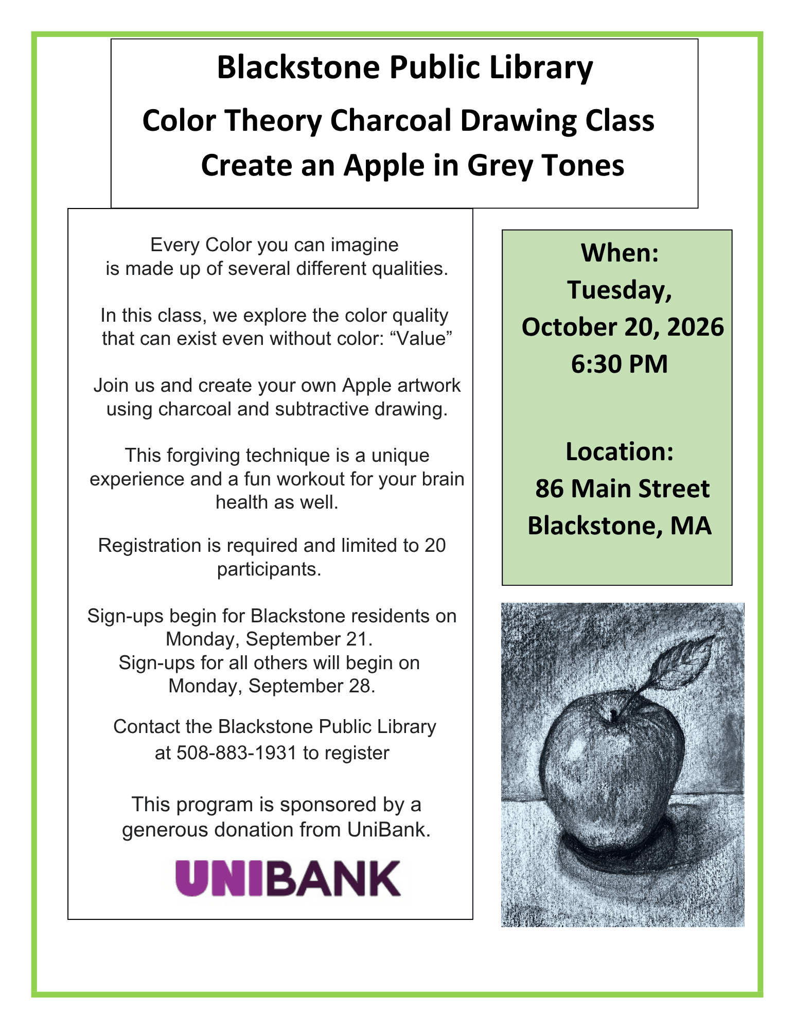 Flyer includes a photograph of a charcoal drawing of an apple with a single leaf on the stem. Blackstone Public Library. Color Theory Charcoal Drawing Class: Create an Apple in Grey Tones. When: Tuesday, October 20, 2026, 6:30 PM. Location: 86 Main Street Blackstone, MA. Every Color you can imagine is made up of several different qualities. In this class, we explore the color quality that can exist even without color: “Value” Join us and create your own Apple artwork using charcoal and subtractive drawing. This forgiving technique is a unique experience and a fun workout for your brain health as well. Registration is required and limited to 20 participants. Sign-ups begin for Blackstone residents on Monday, September 21. Sign-ups for all others will begin on Monday, September 28. Contact the Blackstone Public Library at 508-883-1931 to register. This program is sponsored by a generous donation from UniBank.