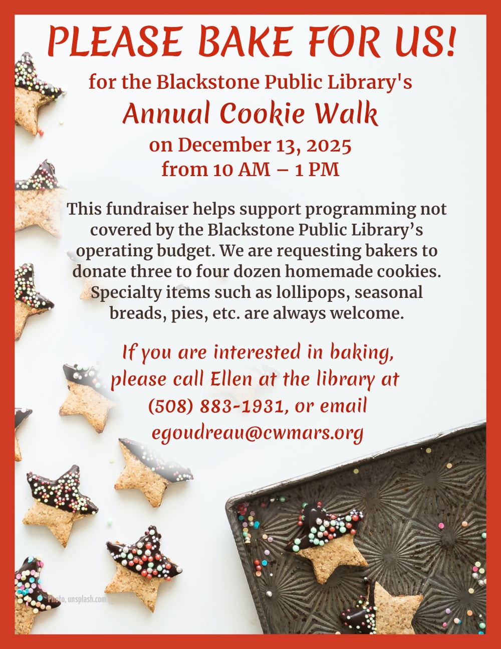 Please bake for us!
for the Blackstone Public Library’s Annual Cookie Walk, on December 13, 2025, from 10 AM – 1 PM.

This fundraiser helps support programming not covered by the Blackstone Public Library’s operating budget. We are requesting bakers to donate three to four dozen homemade cookies. Specialty items such as lollipops, seasonal breads, pies, etc. are always welcome.

If you are interested in baking, please call Ellen at the library at (508) 883-1931 or email egoudreau@cwmars.org. 

Background image is a photograph of a white table with scattered, star-shaped, chocolate-dipped shortbread cookies. The corner of a cookie sheet is visible at the bottom of the image.