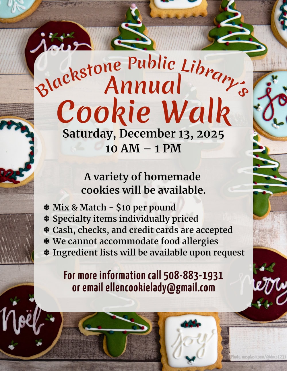 Blackstone Public Library’s Annual Cookie Walk. Saturday, December 13, 2025, 10 AM – 1 PM. A variety of homemade cookies will be available. Mix & Match is $10 per pound. Specialty items are individually priced. Cash, checks, and credit cards are accepted. We cannot accommodate food allergies, but ingredient lists will be available upon request. For more information call 508-883-1931 or email ellencookielady@gmail.com. Flyer text is over a photograph of colorful holiday sugar cookies spread evenly over a wooden cutting board with varying tones of wood stripes. The cookies are decorated with royal icing in red, green, white, and ice blue. Some cookies are green trees with colorful dots of frosting, some are circles or squares with wreath decorations, or with words such as ‘noel,’ ‘joy,’ and ‘merry.’ Photo from: unsplash.com/@docs1231.