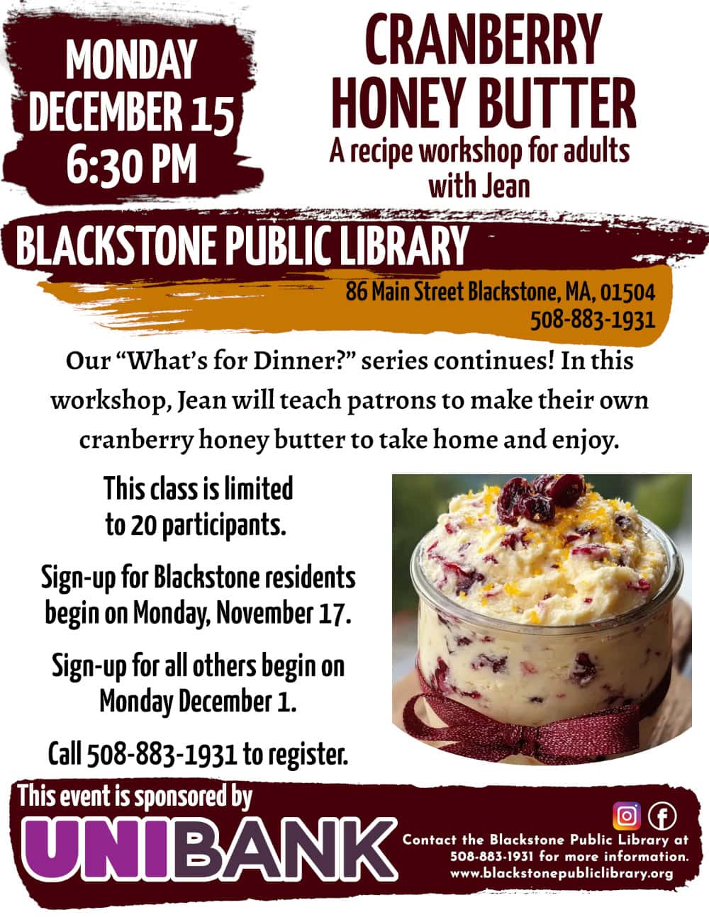 Cranberry Honey Butter, a recipe workshop for adults with Jean! Monday, December 15 at 6:30 PM. Our “What’s for Dinner?” series continues! In this workshop, Jean will teach patrons to make their own cranberry honey butter to take home and enjoy. This class is limited to 20 participants. Sign-up for Blackstone residents begin on Monday, November 17. Sign-up for all others begin on Monday December 1. Call the Blackstone Public Library at 508-883-1931 to register, or for more information. This event is sponsored by Unibank. Flyer features a photo of honey-colored butter mixed with cranberries in a glass jar, wrapped in a cranberry-red ribbon.