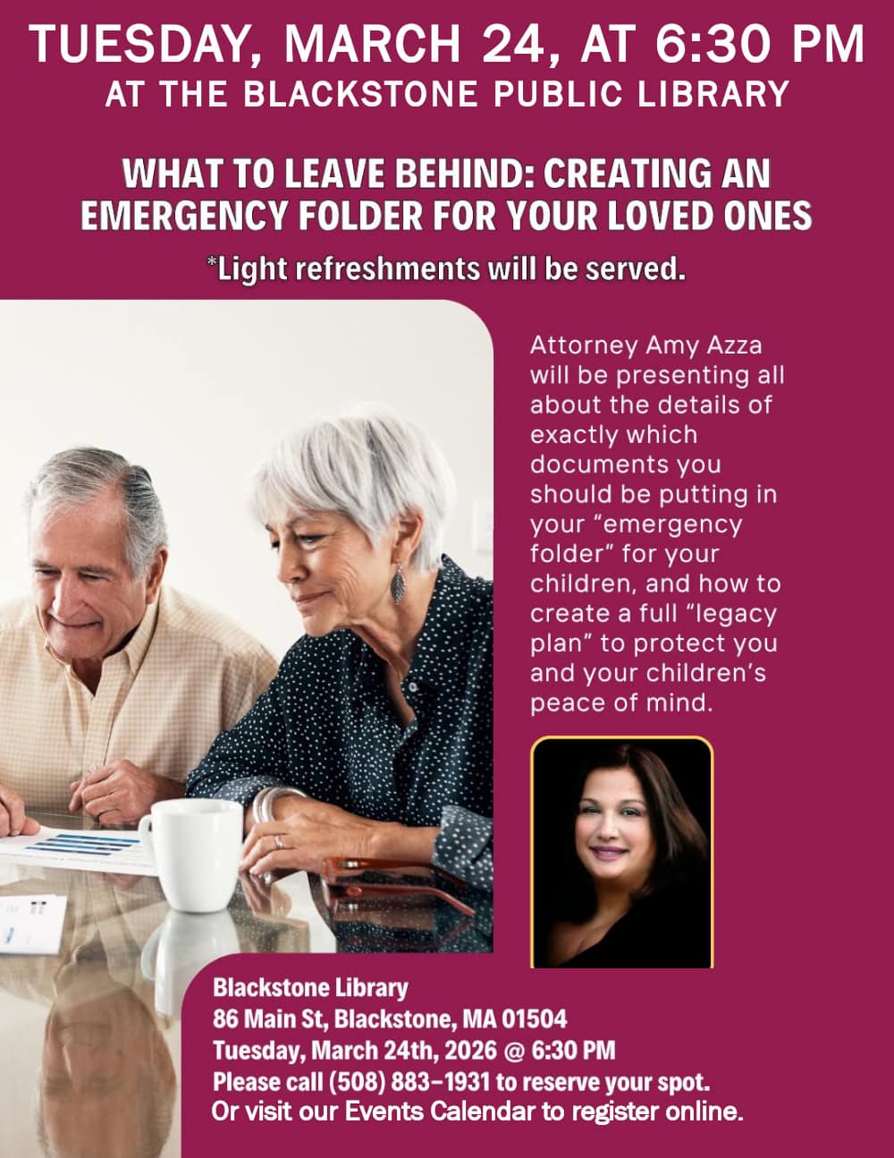What to Leave Behind: Creating an Emergency Folder for Your Loved Ones. Tuesday, March 24, at 6:30 PM at the Blackstone Public Library. Attorney Amy Azza will be presenting all about the details of exactly which documents you should be putting in your "emergency folder" for your children, and how to create a full "legacy plan" to protect you and your children's peace of mind. Light refreshments will be served. Blackstone Library, 86 Main Street, Blackstone, MA 01504. Tuesday, March 24th, 2026 at 6:30 PM. Please call (508) 883-1931 to reserve your spot. Or visit our Events Calendar to register online. Flyer includes a photograph of an older couple looking down at papers on a table and smiling. It also includes a small portrait of Amy Azza.