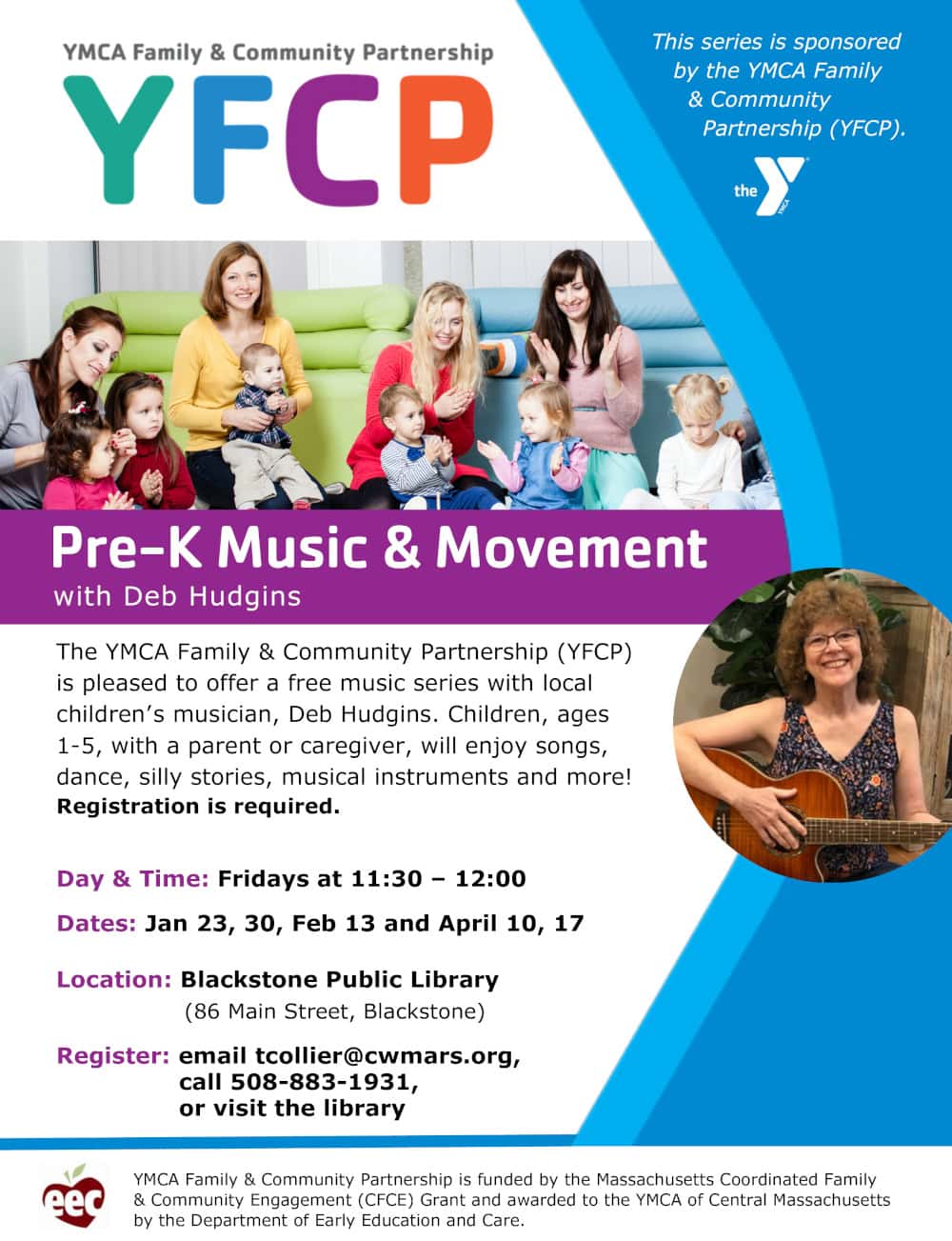 YMCA Family & Community Partnership (YFCP). Pre-K Music & Movement, with Deb Hudgins. The YFCP is pleased to offer a free music series with local children's musician, Deb Hudgins. Children, ages 1-5, with a parent or caregiver, will enjoy songs, dance, silly stories, musical instruments and more! Registration is required. Day & Time: Fridays at 11:30 AM to 12:00 PM. Dates: January 23, 30; February 13; and April 10, 17. Location: Blackstone Public Library (86 Main Street, Blackstone). Register: email tcollier@cwmars.org, call 508-883-1931, or visit the library. This series is sponsored by the YFCP. YMCA Family & Community Partnership is funded by the Massachusetts Coordinated Family & Community Engagement (CFCE) Grant and awarded to the YMCA of Central Massachusetts by the Department of Early Education and Care.