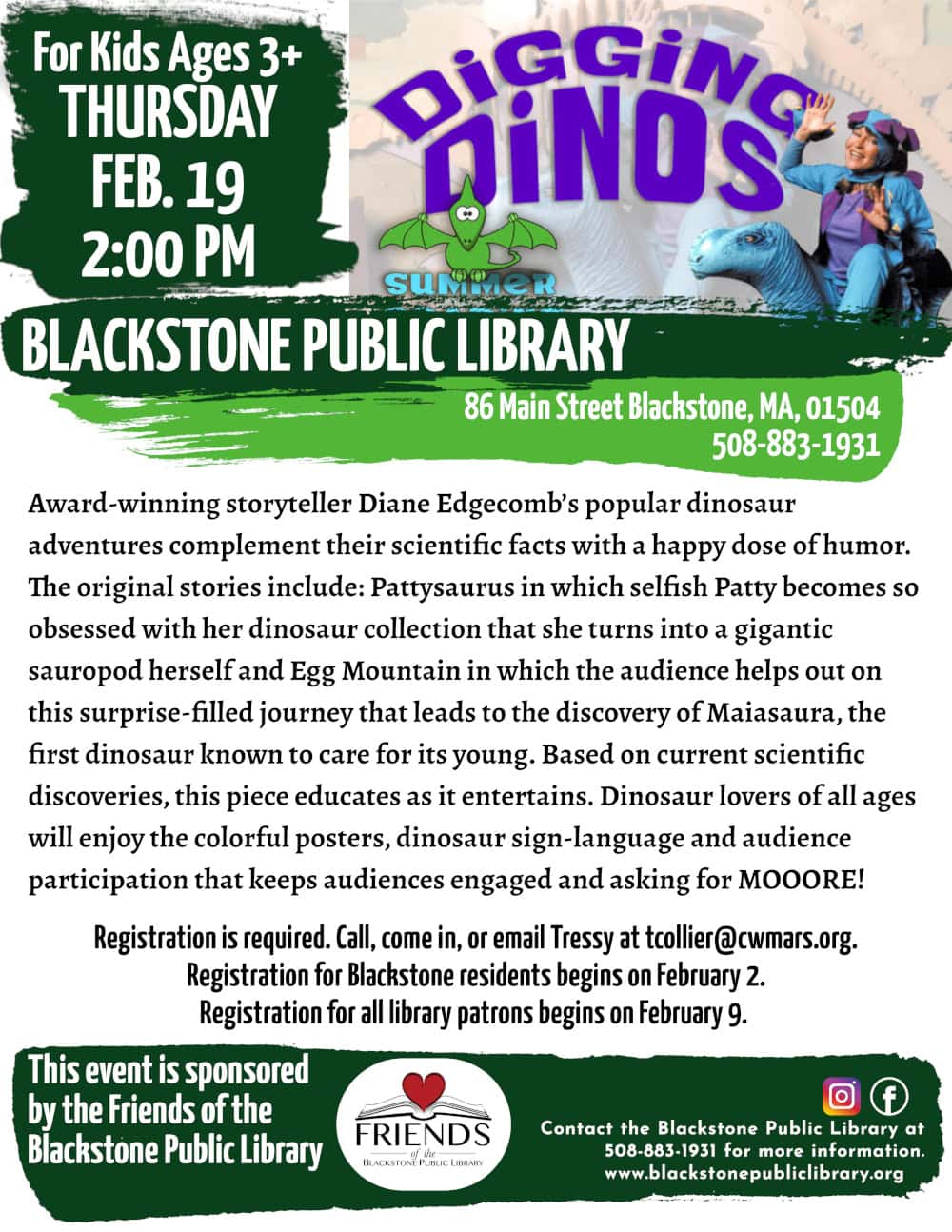 Digging Dinos with Diane Edgecomb For kids ages 3 and up. Thursday, February 19, at 2:00 PM. Award-winning storyteller Diane Edgecomb’s popular dinosaur adventures complement their scientific facts with a happy dose of humor. The original stories include: Pattysaurus in which selfish Patty becomes so obsessed with her dinosaur collection that she turns into a gigantic sauropod herself and Egg Mountain in which the audience helps out on this surprise-filled journey that leads to the discovery of Maiasaura, the first dinosaur known to care for its young. Based on current scientific discoveries, this piece educates as it entertains. Dinosaur lovers of all ages will enjoy the colorful posters, dinosaur sign-language and audience participation that keeps audiences engaged and asking for MOOORE! Registration is required. Call, come in, or email Tressy at tcollier@cwmars.org. Registration for Blackstone residents begins on February 2. Registration for all library patrons begins on February 9. This event is sponsored by the Friends of the Blackstone Public Library. Flyer includes a photo of Diane Edgecomb smiling and wearing a blue dinosaur costume with purple spines.
