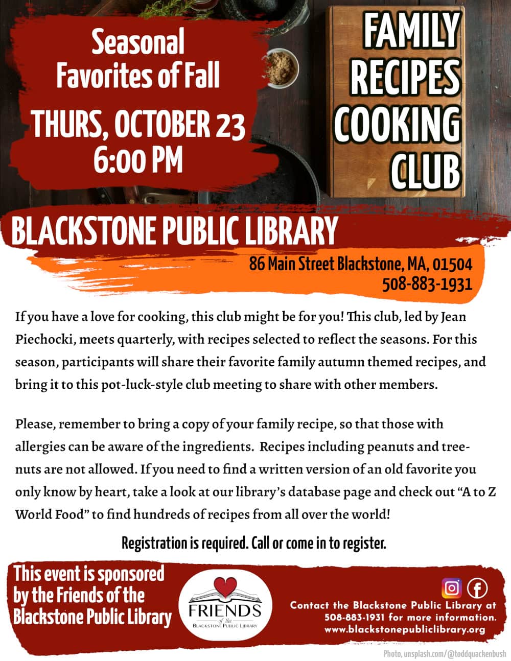 Family Recipes Cooking Club - Seasonal Favorites of Fall.
Thursday, October 23, at 6:00 PM.

If you have a love for cooking, this club might be for you! This club, led by Jean Piechocki, meets quarterly, with recipes selected to reflect the seasons. For this season, participants will share their favorite family autumn themed recipes, and bring it to this pot-luck-style club meeting to share with other members. 

Please, remember to bring a copy of your family recipe, so that those with allergies can be aware of the ingredients. Recipes including peanuts and tree-nuts are not allowed. If you need to find a written version of an old favorite you only know by heart, take a look at our library’s database page and check out “A to Z World Food” to find hundreds of recipes from all over the world!

Registration is required. Call the Blackstone Public Library at 508-883-1931 to sign up, or for more information.

This program is sponsored by the Friends of the Blackstone Public Library.

Flyer heading background is a photograph of a dark-stained wood table with a selection of cooking tools on top. Viewed from above there is a dark stone mortar and pestle; a cast iron pan; a metal knife and cleaver; a wooden bowl with herbs, garlic, and citrus inside; a lighter-stained wooden cutting board; and a selection of smaller bowls with various spices and oils.