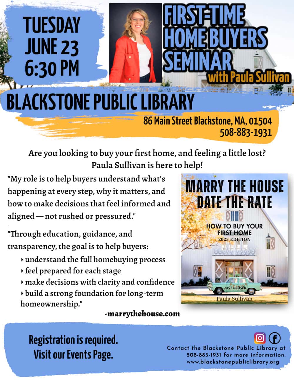 First-time Home Buyers Seminar with Paula Sullivan. Tuesday, June 23 at 6:30 PM. Are you looking to buy your first home, and feeling a little lost? Paula Sullivan is here to help! "My role is to help buyers understand what’s happening at every step, why it matters, and how to make decisions that feel informed and aligned — not rushed or pressured." "Through education, guidance, and transparency, the goal is to help buyers: understand the full homebuying process; feel prepared for each stage; make decisions with clarity and confidence; and build a strong foundation for long-term homeownership." -marrythehouse.com. Registration is required. Visit our Events Page. Blackstone Public Library at 508-883-1931 to register, or for more information. Flyer includes a photo of Paula with a warm smile, and a photo of her book, “Marry the House, Date the Rate.”