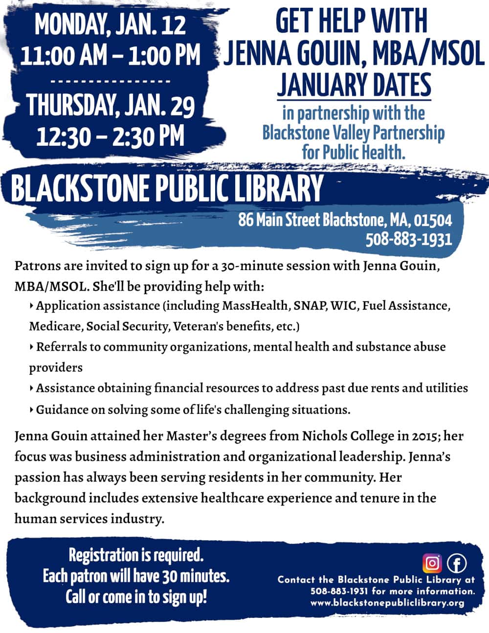 Get Help with Jenna Gouin, MBA/MSOL, in partnership with the Blackstone Valley Partnership for Public Health. January Dates: Monday, Jan. 12, 11:00 AM – 1:00 PM; and Thursday, Jan. 29, 12:30 – 2:30 PM. Patrons are invited to sign up for a 30-minute session with Jenna Gouin, MBA/MSOL. She'll be providing help with: -Application assistance (including MassHealth, SNAP, WIC, Fuel Assistance, Medicare, Social Security, Veteran's benefits, etc.) -Referrals to community organizations, mental health and substance abuse providers -Assistance obtaining financial resources to address past due rents and utilities -Guidance on solving some of life's challenging situations. Jenna Gouin attained her Master’s degrees from Nichols College in 2015; her focus was business administration and organizational leadership. Jenna’s passion has always been serving residents in her community. Her background includes extensive healthcare experience and tenure in the human services industry. Registration is required. Call or come in to sign up! Call the Blackstone Public Library at 508-883-1931 for more information. www.blackstonepubliclibrary.org
