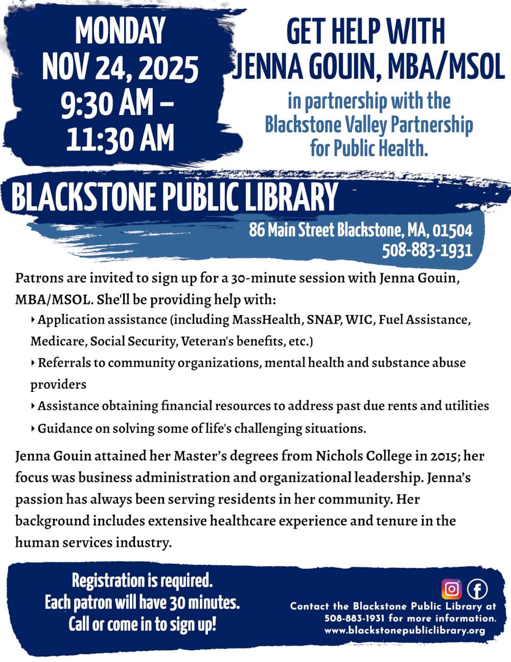 Get Help with Jenna Gouin, MBA/MSOL, in partnership with the Blackstone Valley Partnership for Public Health. Monday, November 24, from 9:30 AM to 11:30 AM. Patrons are invited to sign up for a 30-minute session with Jenna Gouin, MBA/MSOL. She'll be providing help with: -Application assistance (including MassHealth, SNAP, WIC, Fuel Assistance, Medicare, Social Security, Veteran's benefits, etc.) -Referrals to community organizations, mental health and substance abuse providers -Assistance obtaining financial resources to address past due rents and utilities -Guidance on solving some of life's challenging situations. Jenna Gouin attained her Master’s degrees from Nichols College in 2015; her focus was business administration and organizational leadership. Jenna’s passion has always been serving residents in her community. Her background includes extensive healthcare experience and tenure in the human services industry. Registration is required. Call or come in to sign up! Call the Blackstone Public Library at 508-883-1931 for more information. www.blackstonepubliclibrary.org