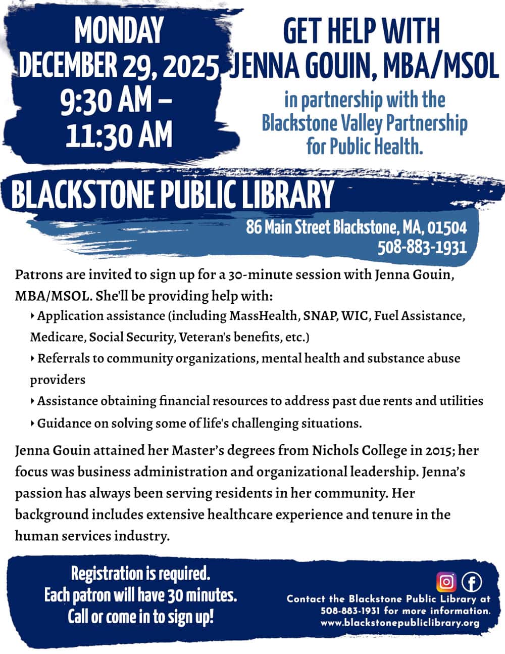 Get Help with Jenna Gouin, MBA/MSOL, in partnership with the Blackstone Valley Partnership for Public Health. Monday, December 29, from 9:30 AM to 11:30 AM. Patrons are invited to sign up for a 30-minute session with Jenna Gouin, MBA/MSOL. She'll be providing help with: -Application assistance (including MassHealth, SNAP, WIC, Fuel Assistance, Medicare, Social Security, Veteran's benefits, etc.) -Referrals to community organizations, mental health and substance abuse providers -Assistance obtaining financial resources to address past due rents and utilities -Guidance on solving some of life's challenging situations. Jenna Gouin attained her Master’s degrees from Nichols College in 2015; her focus was business administration and organizational leadership. Jenna’s passion has always been serving residents in her community. Her background includes extensive healthcare experience and tenure in the human services industry. Registration is required. Call or come in to sign up! Call the Blackstone Public Library at 508-883-1931 for more information. www.blackstonepubliclibrary.org