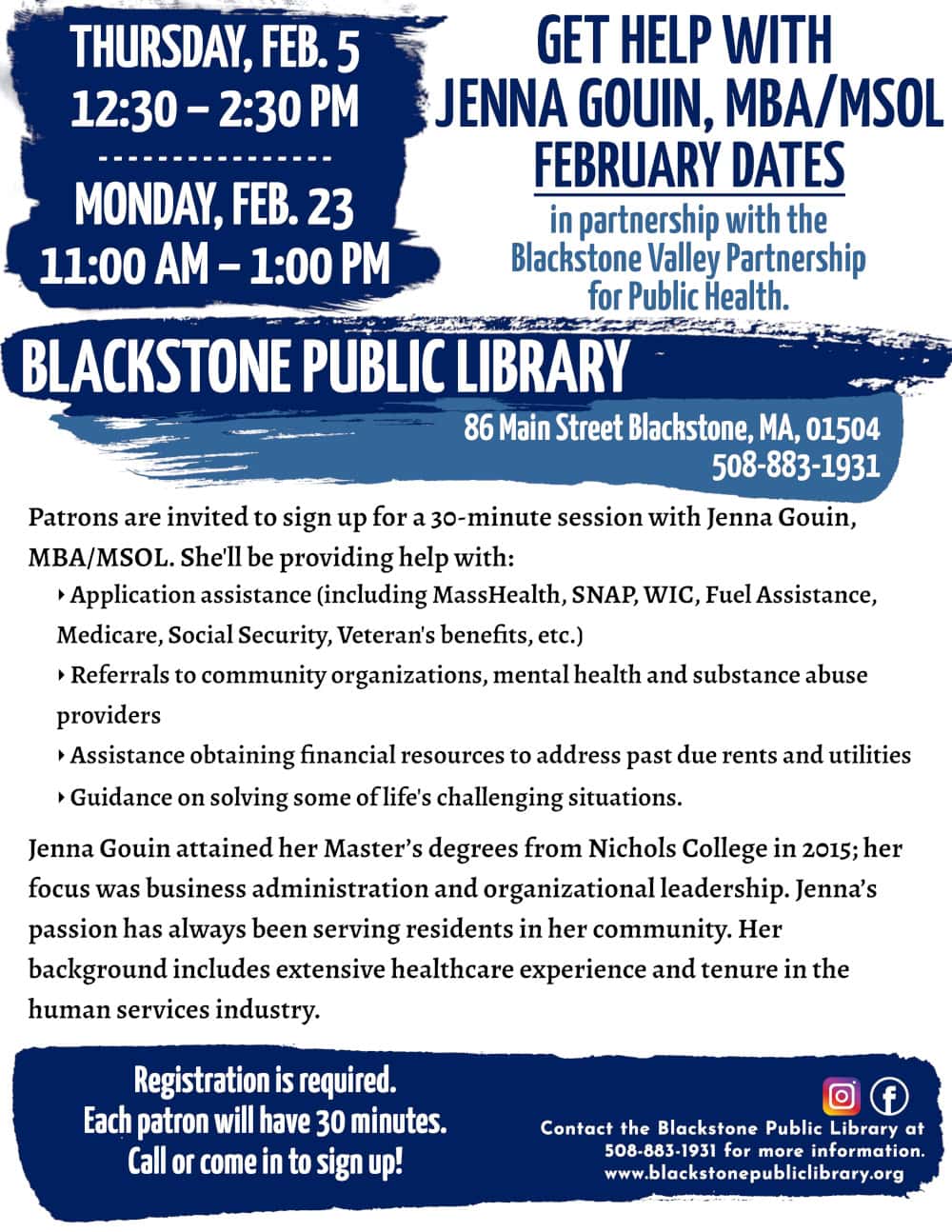 Get Help with Jenna Gouin, MBA/MSOL, in partnership with the Blackstone Valley Partnership for Public Health. February Dates: Thursday, February 5, 12:30 – 2:30 PM; and Monday, February 23, 11:00 AM – 1:00 PM. Patrons are invited to sign up for a 30-minute session with Jenna Gouin, MBA/MSOL. She'll be providing help with: -Application assistance (including MassHealth, SNAP, WIC, Fuel Assistance, Medicare, Social Security, Veteran's benefits, etc.) -Referrals to community organizations, mental health and substance abuse providers -Assistance obtaining financial resources to address past due rents and utilities -Guidance on solving some of life's challenging situations. Jenna Gouin attained her Master’s degrees from Nichols College in 2015; her focus was business administration and organizational leadership. Jenna’s passion has always been serving residents in her community. Her background includes extensive healthcare experience and tenure in the human services industry. Registration is required. Call or come in to sign up! Call the Blackstone Public Library at 508-883-1931 for more information. www.blackstonepubliclibrary.org