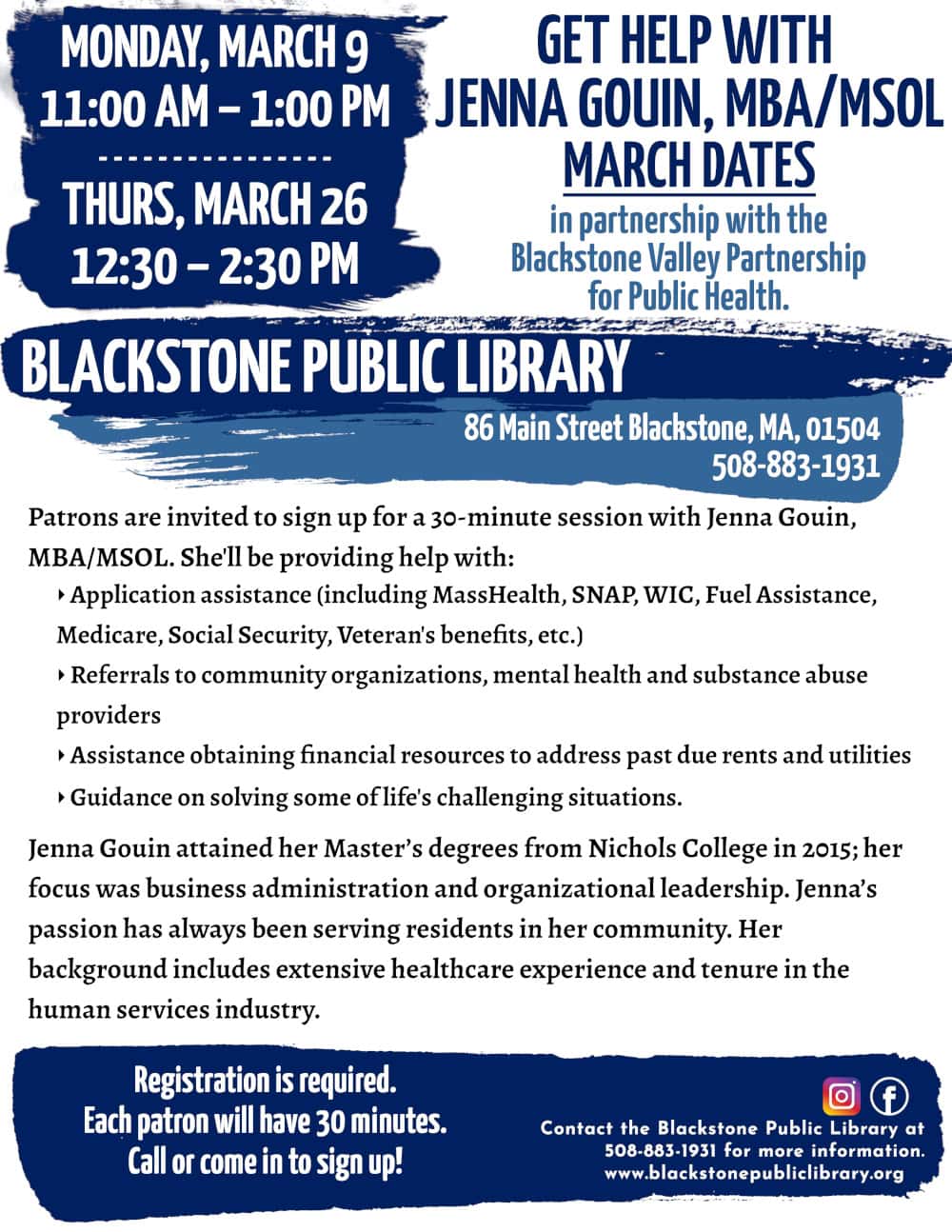 Get Help with Jenna Gouin, MBA/MSOL, in partnership with the Blackstone Valley Partnership for Public Health. March Dates: Monday, March 9, 11:00 AM – 1:00 PM; and Thursday, March 26, 12:30 - 2:30 PM. Patrons are invited to sign up for a 30-minute session with Jenna Gouin, MBA/MSOL. She'll be providing help with: -Application assistance (including MassHealth, SNAP, WIC, Fuel Assistance, Medicare, Social Security, Veteran's benefits, etc.) -Referrals to community organizations, mental health and substance abuse providers -Assistance obtaining financial resources to address past due rents and utilities -Guidance on solving some of life's challenging situations. Jenna Gouin attained her Master’s degrees from Nichols College in 2015; her focus was business administration and organizational leadership. Jenna’s passion has always been serving residents in her community. Her background includes extensive healthcare experience and tenure in the human services industry. Registration is required. Call or come in to sign up! Call the Blackstone Public Library at 508-883-1931 for more information. www.blackstonepubliclibrary.org