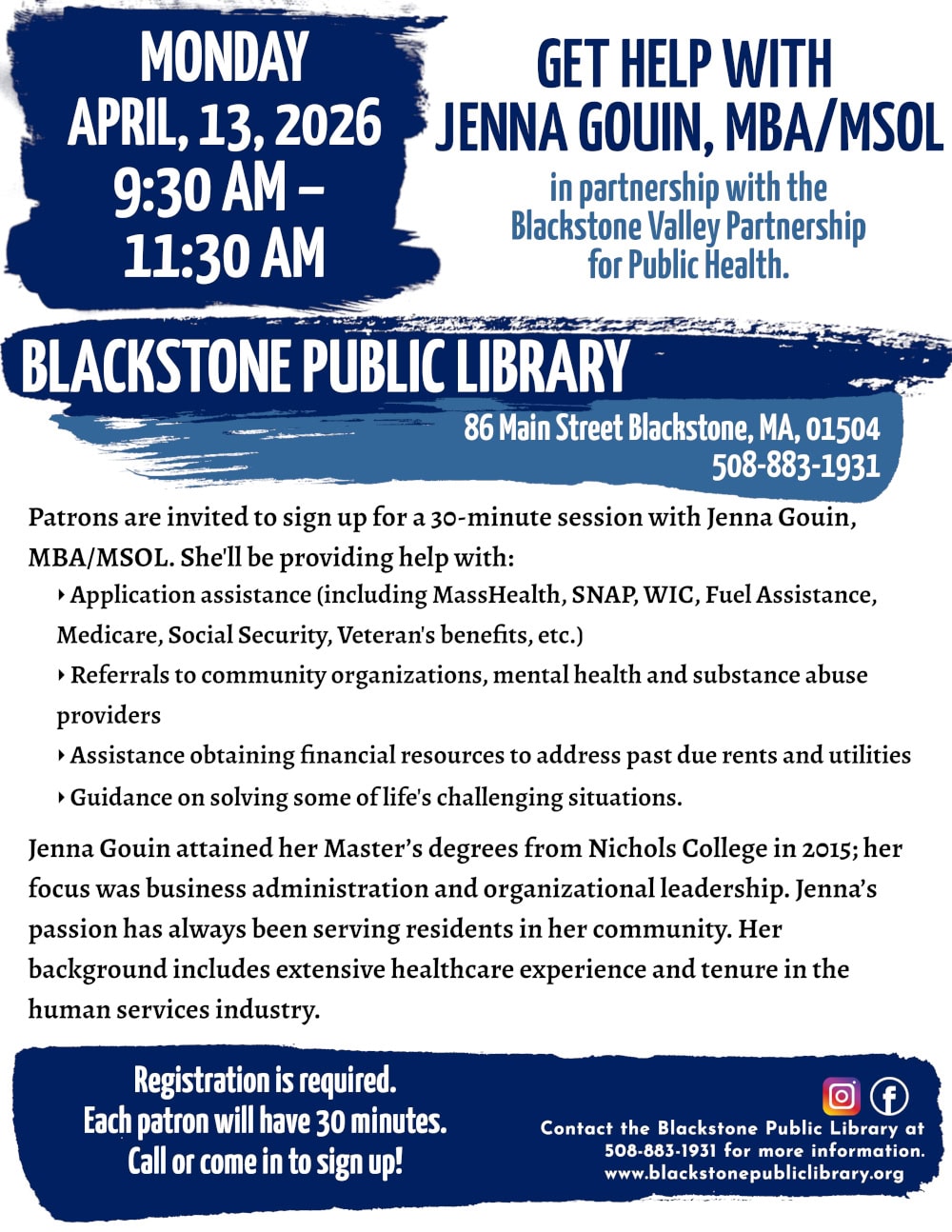 Get Help with Jenna Gouin, MBA/MSOL, in partnership with the Blackstone Valley Partnership for Public Health. Monday, April 13, 9:30 AM to 11:30 AM. Patrons are invited to sign up for a 30-minute session with Jenna Gouin, MBA/MSOL. She'll be providing help with: -Application assistance (including MassHealth, SNAP, WIC, Fuel Assistance, Medicare, Social Security, Veteran's benefits, etc.) -Referrals to community organizations, mental health and substance abuse providers -Assistance obtaining financial resources to address past due rents and utilities -Guidance on solving some of life's challenging situations. Jenna Gouin attained her Master’s degrees from Nichols College in 2015; her focus was business administration and organizational leadership. Jenna’s passion has always been serving residents in her community. Her background includes extensive healthcare experience and tenure in the human services industry. Registration is required. Call or come in to sign up! Call the Blackstone Public Library at 508-883-1931 for more information. www.blackstonepubliclibrary.org