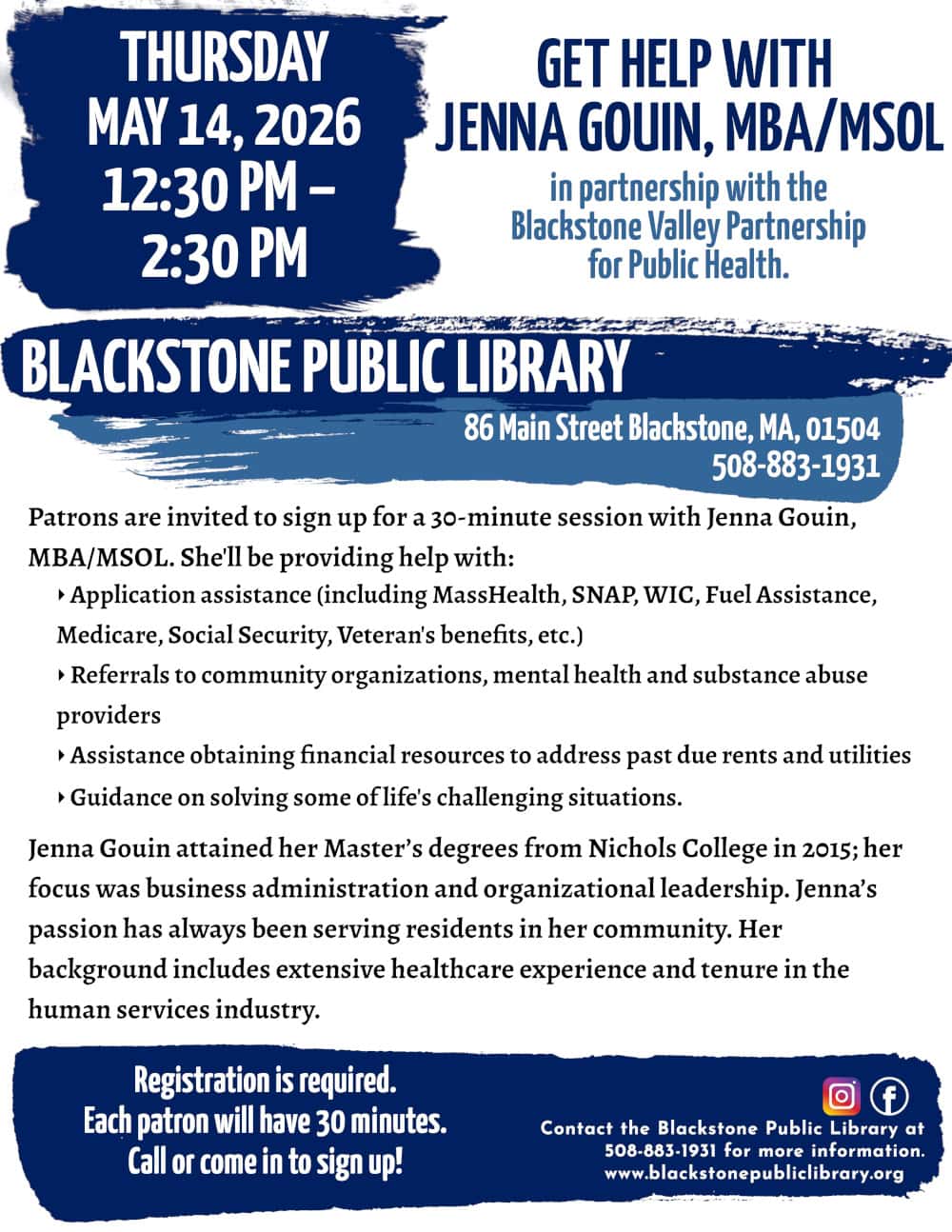 Get Help with Jenna Gouin, MBA/MSOL, in partnership with the Blackstone Valley Partnership for Public Health. Thursday, May 14, 12:30 PM to 2:30 PM. Patrons are invited to sign up for a 30-minute session with Jenna Gouin, MBA/MSOL. She'll be providing help with: -Application assistance (including MassHealth, SNAP, WIC, Fuel Assistance, Medicare, Social Security, Veteran's benefits, etc.) -Referrals to community organizations, mental health and substance abuse providers -Assistance obtaining financial resources to address past due rents and utilities -Guidance on solving some of life's challenging situations. Jenna Gouin attained her Master’s degrees from Nichols College in 2015; her focus was business administration and organizational leadership. Jenna’s passion has always been serving residents in her community. Her background includes extensive healthcare experience and tenure in the human services industry. Registration is required. Call or come in to sign up! Call the Blackstone Public Library at 508-883-1931 for more information. www.blackstonepubliclibrary.org
