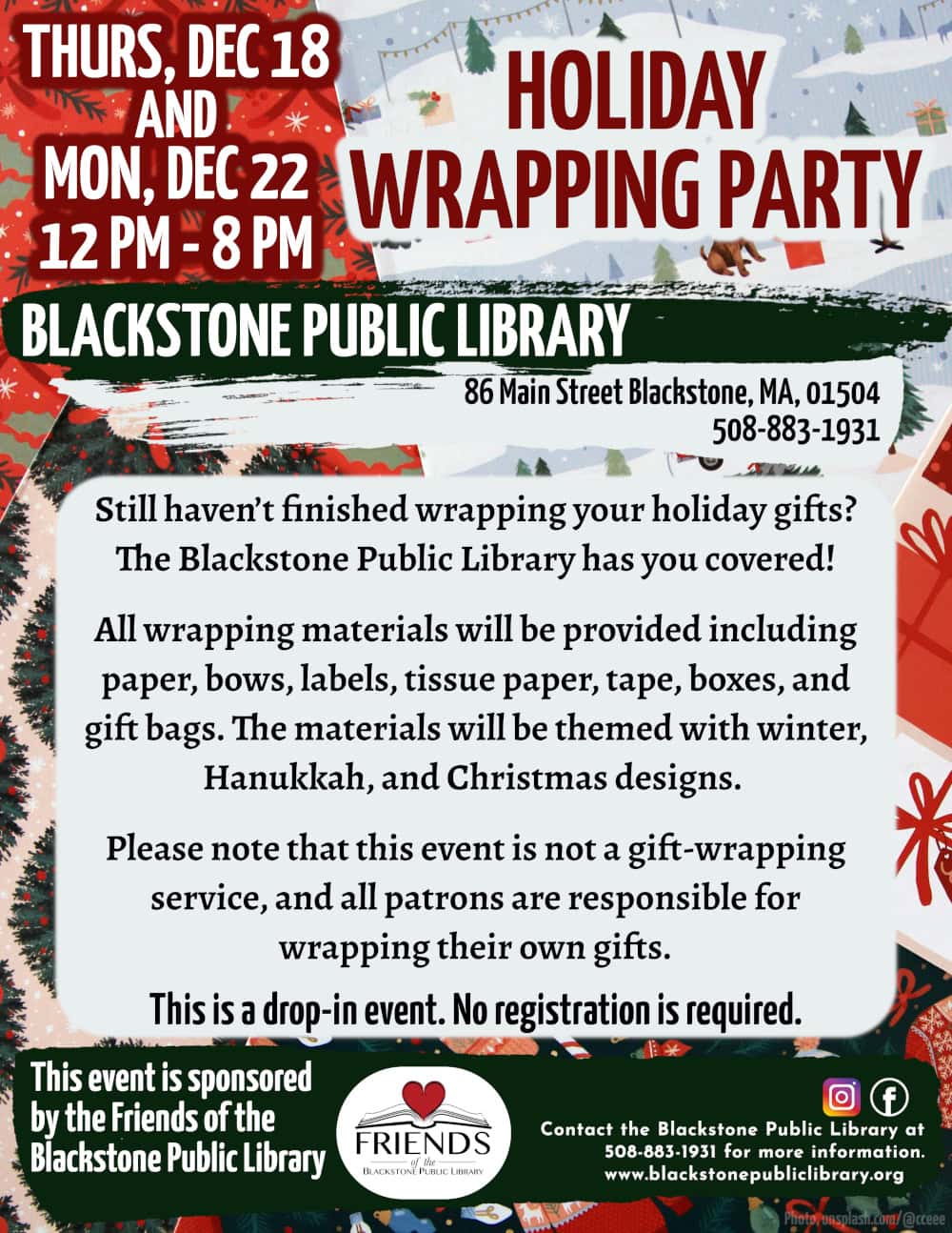 Holiday Wrapping Party Thursday, December 18 and Monday, December 22 from 12:00 – 8:00 PM. Still haven’t finished wrapping your holiday gifts? The Blackstone Public Library has you covered! All wrapping materials will be provided including paper, bows, labels, tissue paper, tape, boxes, and gift bags. The materials will be themed with winter, Hanukkah, and Christmas designs. Please note that this event is not a gift-wrapping service, and all patrons are responsible for wrapping their own gifts. This is a drop-in event. No registration is required. Call the Blackstone Public Library at 508-883-1931 for more information. www.blackstonepubliclibrary.org. This program is sponsored by the Friends of the Blackstone Public Library.