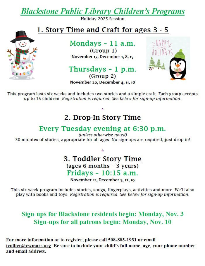 Blackstone Public Library Children’s Programs, Holiday 2025 Session. 1. Story Time and Craft for ages 3 – 5. Mondays – 11 a.m. (Group 1) November 17, December 1, 8, 15; Thursdays – 1 p.m. (Group 2) November 20, December 4, 11, 18. This program lasts six weeks and includes two stories and a simple craft. Each group accepts up to 15 children. Registration is required. See below for sign-up information. 2. Drop-In Story Time. Every Tuesday evening at 6:30 p.m. (unless otherwise noted) 30 minutes of stories; appropriate for all ages. No sign-ups are required, just drop in! 3. Toddler Story Time (ages 6 months – 3 years). Fridays – 10:15 a.m. November 21, December 5, 12, 19. This six-week program includes stories, songs, fingerplays, activities and more. We’ll also play with books and toys. Registration is required. See below for sign-up information. Sign-ups for Blackstone residents begin: Monday, Nov. 3. Sign-ups for all patrons begin: Monday, Nov. 10. For more information or to register, please call 508-883-1931 or email tcollier@cwmars.org. Be sure to include your child’s full name, age, your phone number and email address.