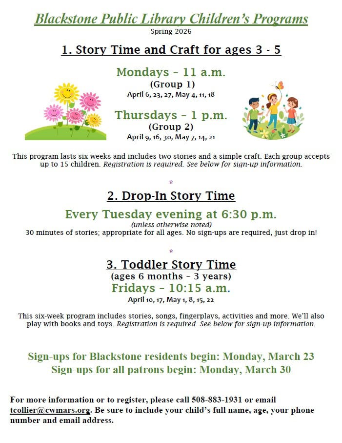 Blackstone Public Library Children’s Programs - Spring 2026. 1. Story Time and Craft for ages 3 to 5 years. Group 1: Mondays at 11 a.m. April 6, 23, 27, May 4, 11, 18. Group 2: Thursdays at 1 p.m. April 9, 16, 30, May 7, 14, 21. This program lasts six weeks and includes two stories and a simple craft. Each group accepts up to 15 children. Registration is required. See below for sign-up information. 2. Drop-In Story Time Every Tuesday evening at 6:30 p.m. unless otherwise noted. 30 minutes of stories; appropriate for all ages. No sign-ups are required, just drop in! 3. Toddler Story Time, ages 6 months to 3 years. Fridays at 10:15 a.m. April 10, 17, May 1, 8, 15, 22. This six-week program includes stories, songs, fingerplays, activities and more. We’ll also play with books and toys. Registration is required. See below for sign-up information. Sign-ups for Blackstone residents begin: Monday, March 23. Sign-ups for all patrons begin: Monday, March 30. For more information or to register, please call 508-883-1931 or email tcollier@cwmars.org. Be sure to include your child’s full name, age, your phone number and email address.