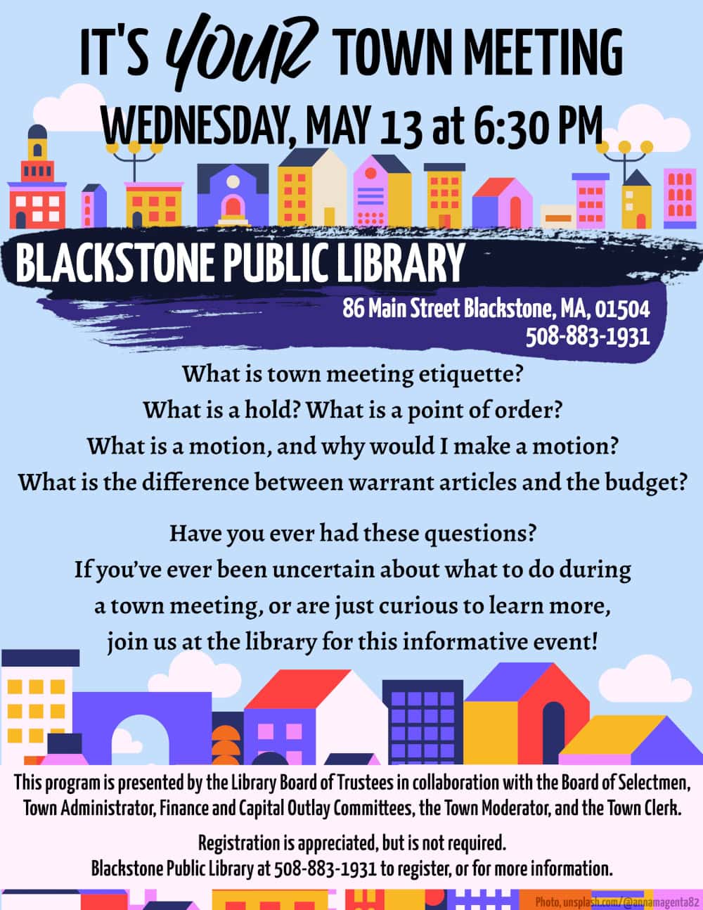 It’s Your Town Meeting. Wednesday, May 13 at 6:30 PM. What is town meeting etiquette? What is a hold? What is a point of order? What is a motion, and why would I make a motion? What is the difference between warrant articles and the budget? Have you ever had these questions? If you’ve ever been uncertain about what to do during a town meeting, or are just curious to learn more, join us at the library for this informative event! This program is presented by the Library Board of Trustees in collaboration with the Board of Selectmen, Town Administrator, Finance and Capital Outlay Committees, the Town Moderator, and the Town Clerk. Registration is appreciated, but is not required. Blackstone Public Library at 508-883-1931 to register, or for more information.