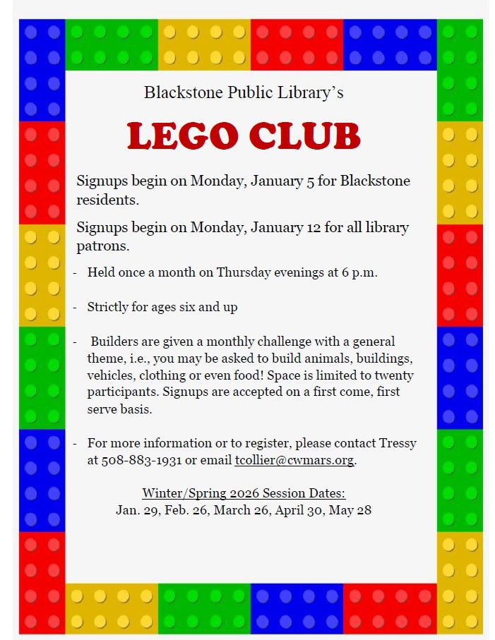 Blackstone Public Library’s Lego Club. Signups begin on Monday, January 5 for Blackstone residents. Signups begin on Monday, January 12 for all library patrons. Held once a month on Thursday evenings at 6 PM. Strictly for ages six and up. Builders are given a monthly challenge with a general theme, i.e., you may be asked to build animals, buildings, vehicles, clothing or even food! Space is limited to twenty participants. Signups are accepted on a first come, first serve basis. For more information or to register, please contact Tressy at 508-883-1931 or email tcollier@cwmars.org. Winter/Spring 2026 Session Dates: Jan. 29, Feb. 26, March 26, April 30, May 28.