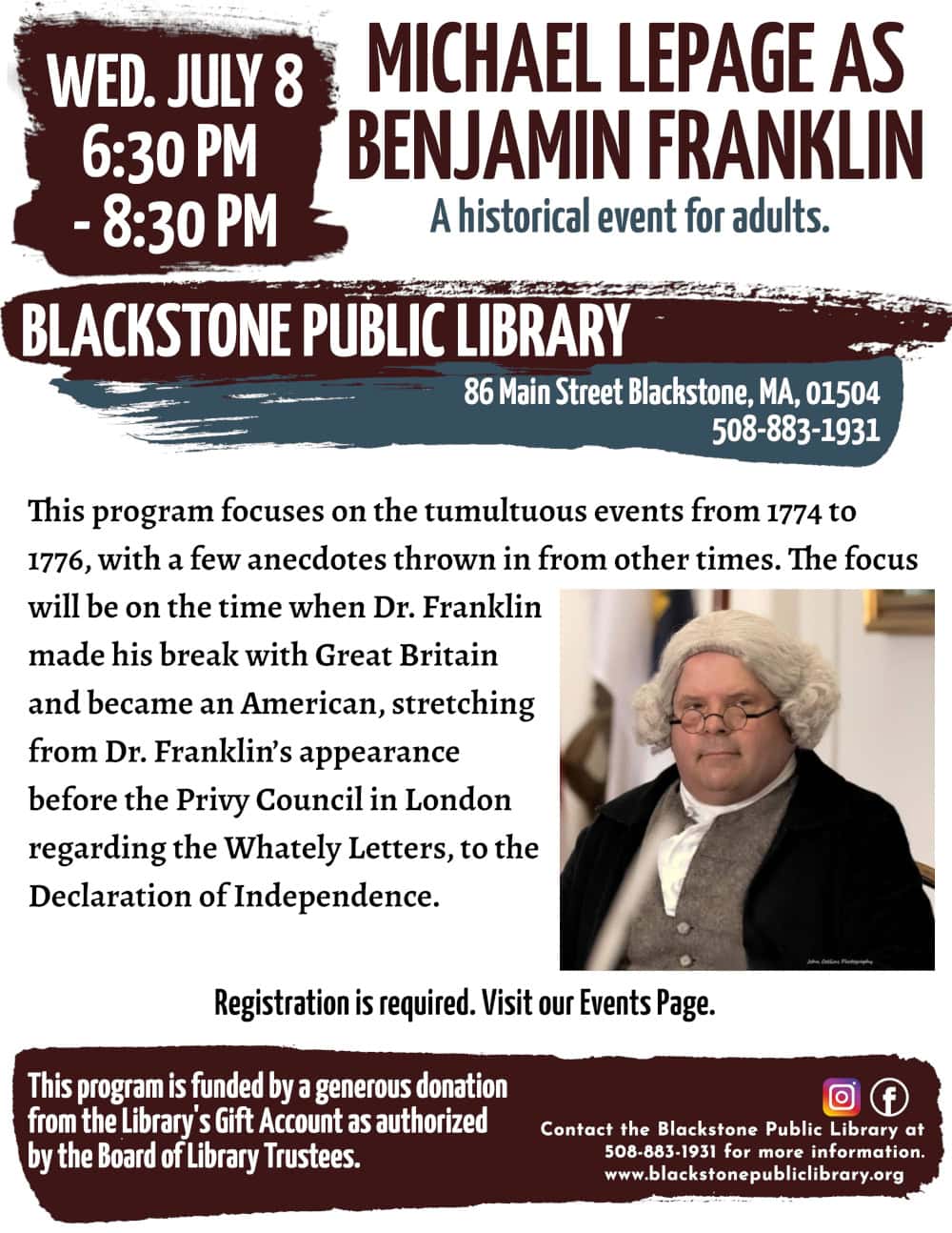 Michael LePage as Benjamin Franklin. Wednesday, July 8 from 6:30 PM – 8:00 PM. This program focuses on the tumultuous events from 1774 to 1776, with a few anecdotes thrown in from other times. The focus will be on the time when Dr. Franklin made his break with Great Britain and became an American, stretching from Dr. Franklin’s appearance before the Privy Council in London regarding the Whately Letters, to the Declaration of Independence. Registration is required. Visit our Events Page. Call the Blackstone Public Library at 508-883-1931 for more information. This program is funded by a generous donation from the Library's Gift Account as authorized by the Board of Library Trustees. Image description: A photograph of Michael Lepage dressed as President Adams, taken by John Collins Photography.