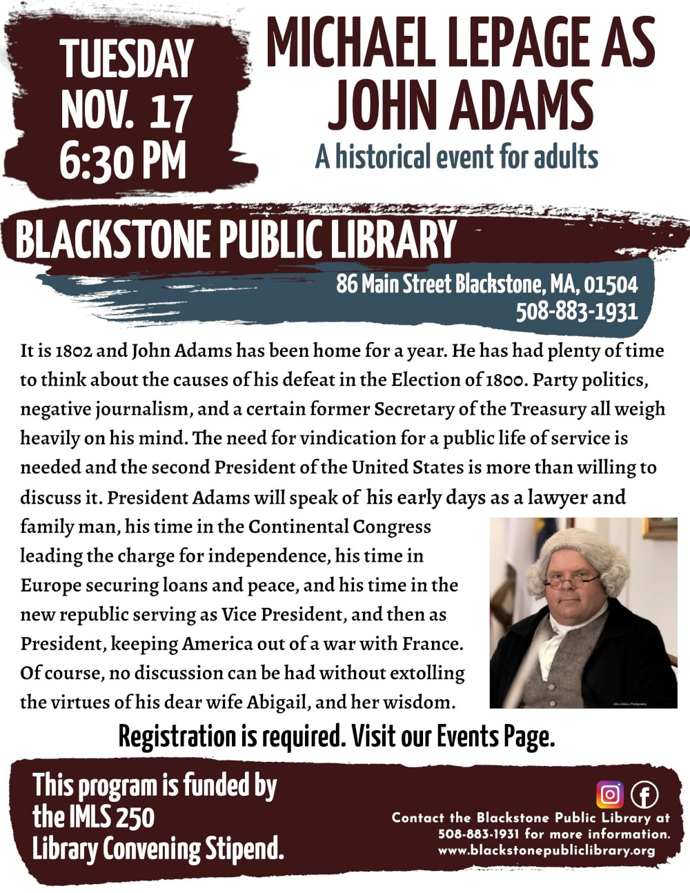 Michael LePage as Benjamin Franklin. Tuesday, November 17 at 6:30 PM. It is 1802 and John Adams has been home for a year. He has had plenty of time to think about the causes of his defeat in the Election of 1800. Party politics, negative journalism, and a certain former Secretary of the Treasury all weigh heavily on his mind. The need for vindication for a public life of service is needed and the second President of the United States is more than willing to discuss it. President Adams will speak of his early days as a lawyer and family man, his time in the Continental Congress leading the charge for independence, his time in Europe securing loans and peace, and his time in the new republic serving as Vice President, and then as President, keeping America out of a war with France. Of course, no discussion can be had without extolling the virtues of his dear wife Abigail, and her wisdom. Registration is required. Visit our Events Page. Call the Blackstone Public Library at 508-883-1931 for more information. This program is funded by the IMLS 250 Library Convening Stipend. Image description: A photograph of Michael Lepage dressed as President Adams, taken by John Collins Photography.