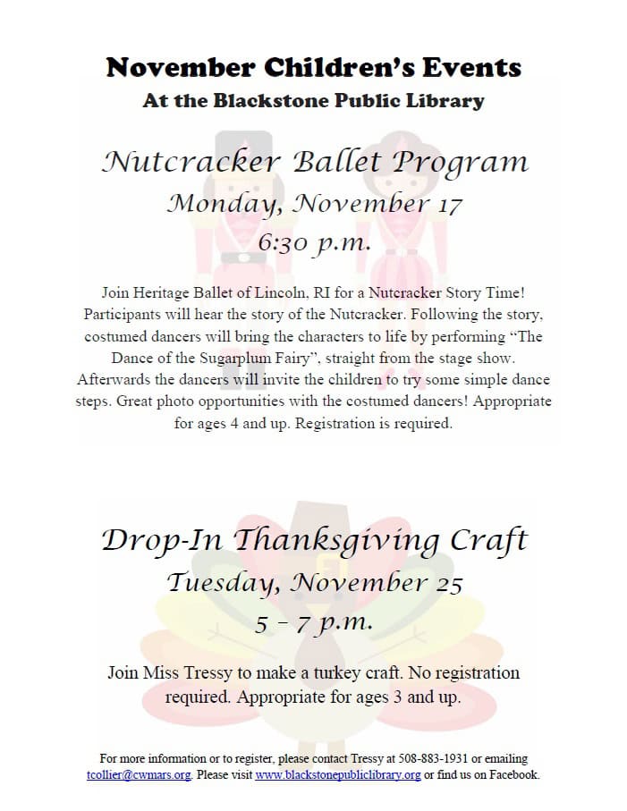 November Children's Events at the Blackstone Public Library Nutcracker Ballet Program. Monday, November 17, at 6:30 PM. Join Heritage Ballet of Lincoln, RI for a Nutcracker Story Time! Participants will hear the story of the Nutcracker. Following the story, costumed dancers will bring the characters to life by performing "The Dance of the Sugarplum Fairy" straight from the show. Afterwards the dancers will invite children to try some simple dance steps. Great photo opportunities with the costumed dancers! Appropriate for ages 4 and up. Registration is required. Drop-In Thanksgiving Craft. Tuesday, November 25 from 5 to 7 PM. Join Miss Tressy to make a turkey craft. No registration required. Appropriate for ages 3 and up. For more information or to register, please contact Tressy at 508-883-1931 or emailing tcollier@cwmars.org. Please visit www.blackstonepubliclibrary.org or find us on Facebook.