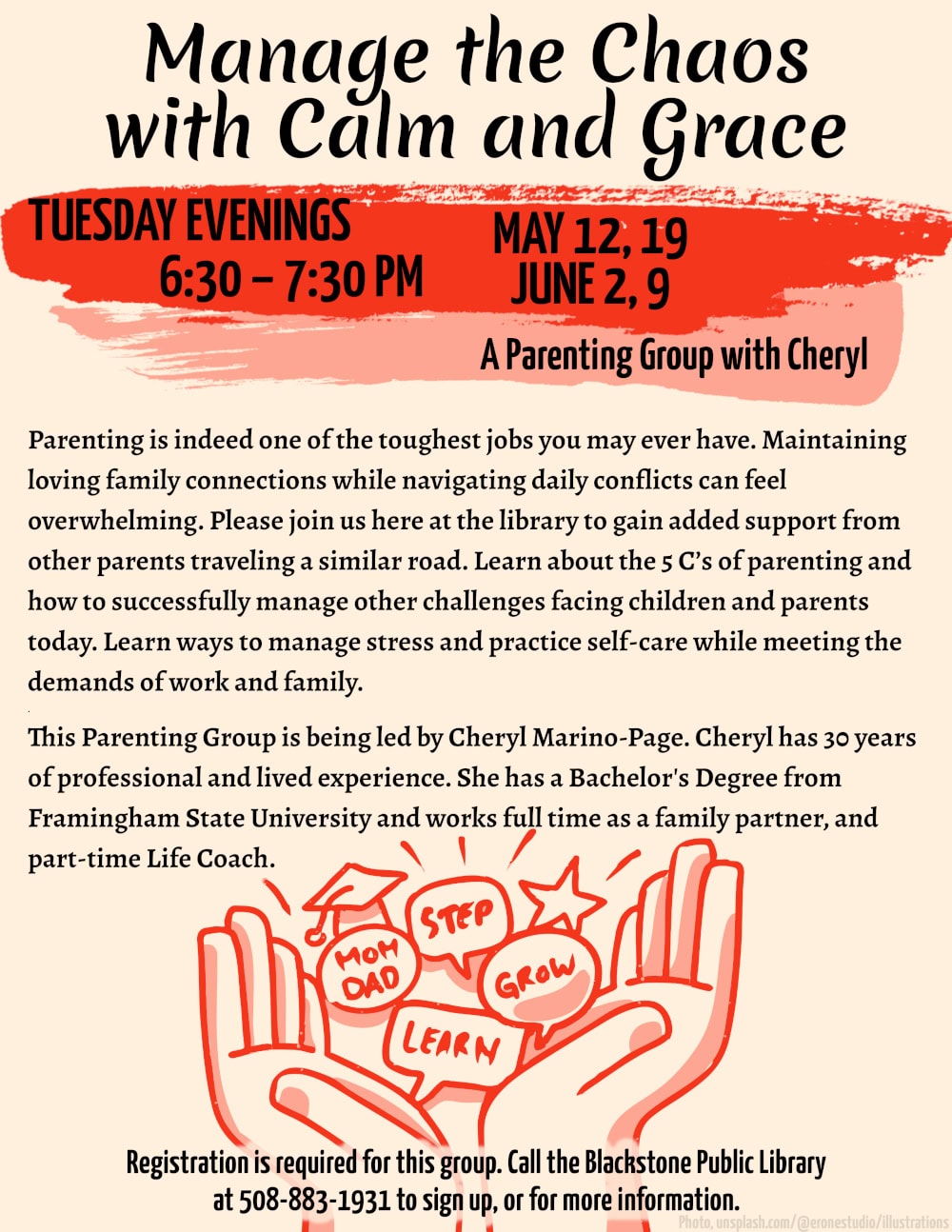 Manage the Chaos with Calm and Grace A Parenting Group with Cheryl. Tuesdays, 6:30 – 7:30 PM. May 12, 19; June 2, 9. Parenting is indeed one of the toughest jobs you may ever have. Maintaining loving family connections while navigating daily conflicts can feel overwhelming. Please join us here at the library to gain added support from other parents traveling a similar road. Learn about the 5 C’s of parenting and how to successfully manage other challenges facing children and parents today. Learn ways to manage stress and practice self-care while meeting the demands of work and family. This Parenting Group is being led by Cheryl Marino-Page. Cheryl has 30 years of professional and lived experience. She has a Bachelor's Degree from Framingham State University and works full time as a family partner, and part-time Life Coach. Registration is required for this group. Call the Blackstone Public Library at 508-883-1931 to sign up, or for more information. Flyer image is an illustration of two hands open palm-up, cradling images of a star, a graduation cap, and word bubbles reading: Mom, Dad, Step, Grow, and Learn.