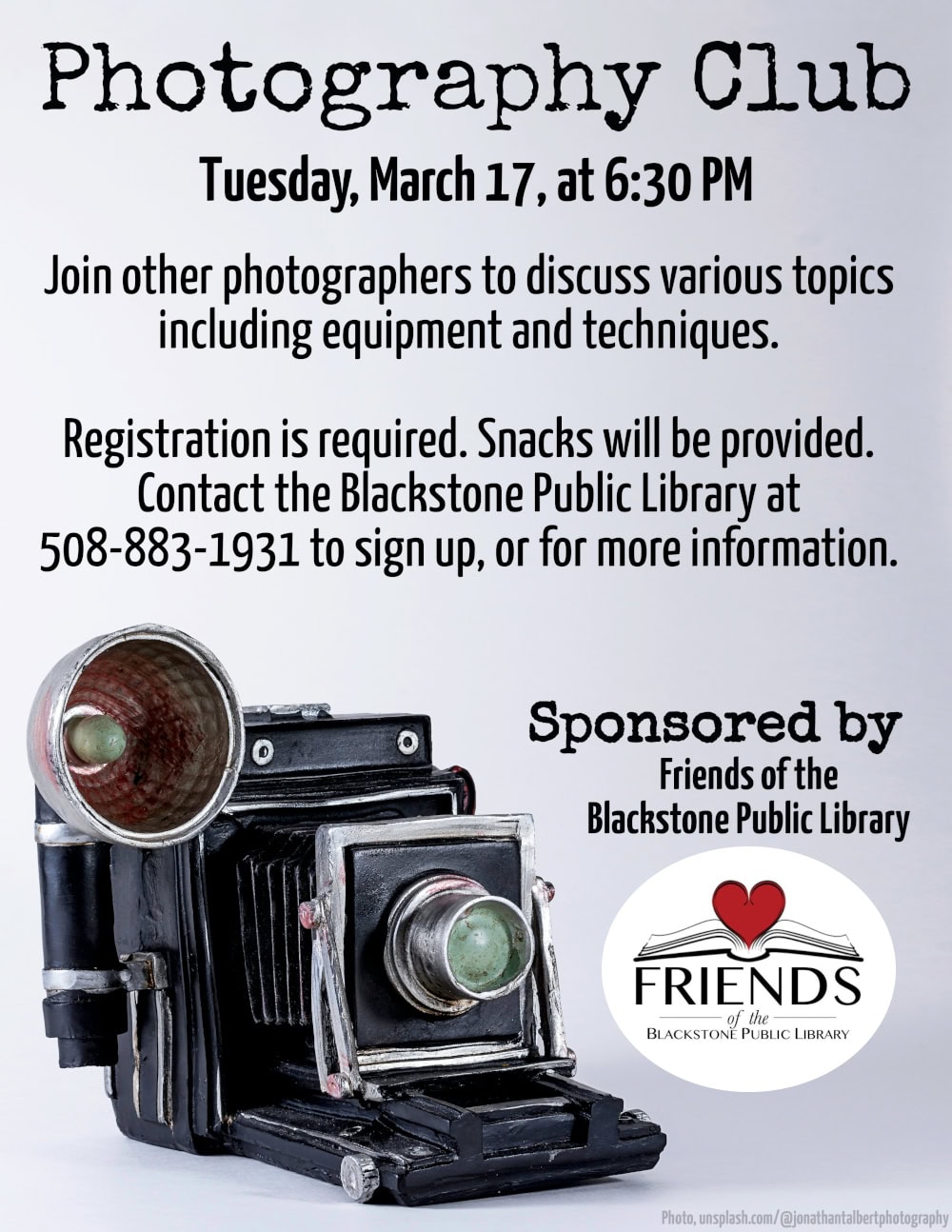 Photography Club Tuesday, March 17, at 6:30 PM. Join other photographers to discuss various topics including equipment and techniques. Registration is required. Snacks will be provided. Contact the Blackstone Public Library at 508-883-1931 to sign up, or for more information. This program is sponsored by the Friends of the Blackstone Public Library. Flyer includes a photograph of a resin vintage folding pocket camera. Photograph is courtesy of unsplash.com/@jonathantalbertphotography.