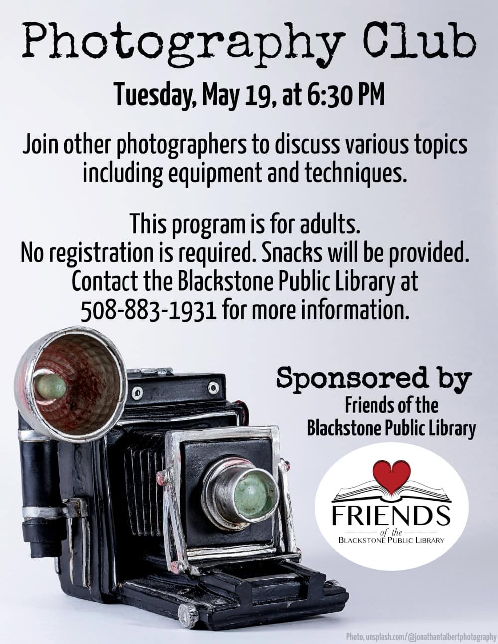 Photography Club Tuesday, May 18, at 6:30 PM. Join other photographers to discuss various topics including equipment and techniques. This program is for adults. No registration is required. Snacks will be provided. Contact the Blackstone Public Library at 508-883-1931 for more information. This program is sponsored by the Friends of the Blackstone Public Library. Flyer includes a photograph of a resin vintage folding pocket camera. Photograph is courtesy of unsplash.com/@jonathantalbertphotography.