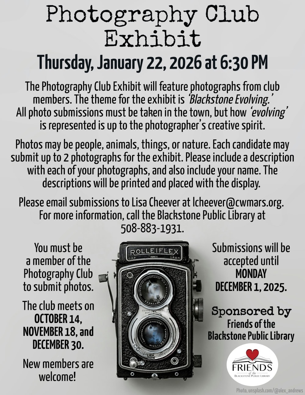 Photography Club Exhibit
Thursday, January 22, 2026 at 6:30 PM.

The Photography Club Exhibit will feature photographs from club members. The theme for the exhibit is ‘Blackstone Evolving.’ All photo submissions must be taken in the town, but how ‘evolving’ is represented is up to the photographer’s creative spirit. Photos may be people, animals, things, or nature. Each candidate may submit up to 2 photographs for the exhibit. Please include a description with each of your photographs, and also include your name. The descriptions will be printed and placed with the display. 

Please email submissions to Lisa Cheever at lcheever@cwmars.org. 
For more information, call the Blackstone Public Library at 508-883-1931.

Submissions will be accepted until Monday, December 1, 2025. You must be a member of the Photography Club to submit photos. The club meets on October 14, November 18, and December 30. New members are welcome! 

This program is sponsored by the Friends of the Blackstone Public Library.

Flyer includes a photograph of a Rolleiflex DRP DRGM Camera. Most of the image is a soft grey background, with the camera resting at the bottom center of the flyer with the camera lenses facing the viewer. The text of the flyer is mostly above the camera, with further submission info, and sponsorship info, nestled on either side of the camera. Photograph courtesy of unsplash.com/@alex_andrews.