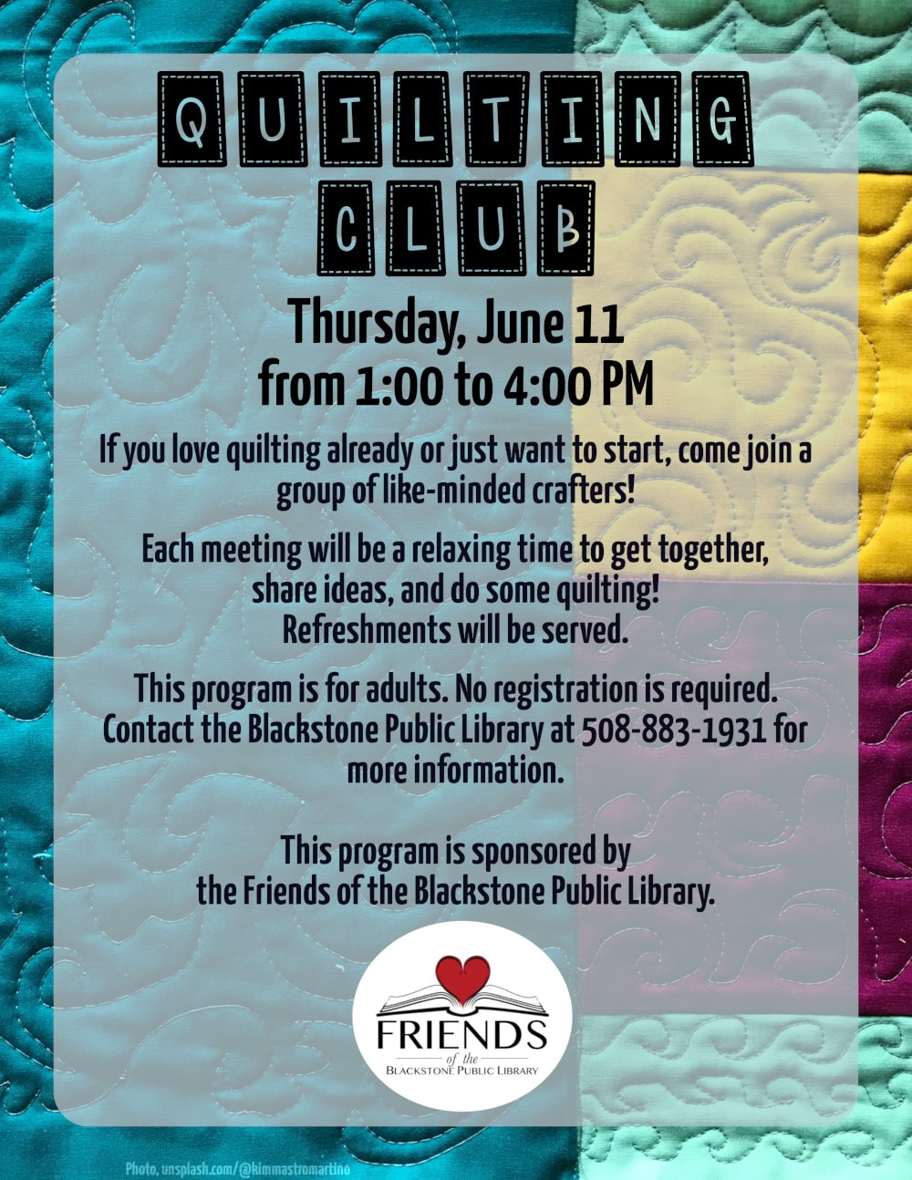 Quilting Club. Thursday, June 11, from 1:00 to 4:00 PM. If you love quilting already or just want to start, come join a group of like-minded crafters! Each meeting will be a relaxing time to get together, share ideas, and do some quilting. Refreshments will be served. This program is for adults. No registration is required. Contact the Blackstone Public Library at 508-883-1931 for more information. This program is sponsored by the Friends of the Blackstone Public Library. The title text of this flyer is in a typeface that looks like letters written inside separate quilt patches. Flyer text is over a background photo of a quilt. The patches are large, colored blue, pink, yellow, and teal, and with a filigree design of stitching over the entire quilt.
