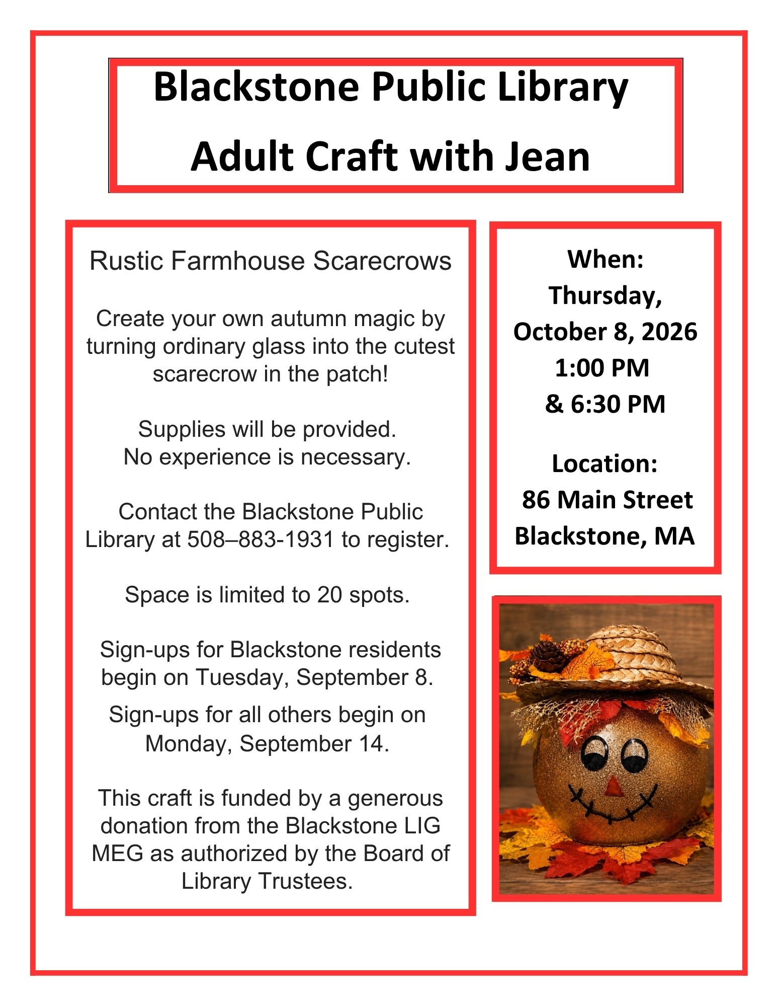 Blackstone Public Library
Adult craft with Jean
Rustic Farmhouse Scarecrows
Thursday, October 8
1 PM and 6:30 PM
Create your own autumn magic by turning ordinary glass into the cutest scarecrow in the patch!
Supplies will be provided.
No experience is necessary.
Space is limited to 20 participants per session.
Sign ups for Blackstone residents begin on Tuesday, September 8.
Sign ups for all others begin on Monday, September 14.
This craft is funded by a generous donation from the Blackstone Library’s LIG MEG as authorized by the Board of Library Trustees.