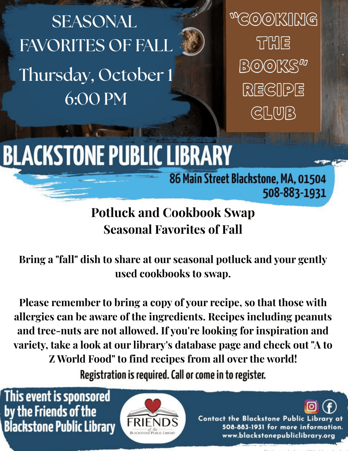 
"Cooking the Books" Recipe Club

Potluck and Cookbook Swap

Seasonal Favorites of Fall

Thursday, October 1
6:00 PM

Bring a "fall" dish to share at our seasonal potluck and your gently used cookbooks to swap.

Please remember to bring a copy of your recipe, so that those with allergies can be aware of the ingredients. Recipes including peanuts and tree-nuts are not allowed.  If you're looking for inspiration and variety, take a look at our library's database page and check out "A to Z World Food" to find recipes from all over the world!

Registration is required. 

Blackstone Public Library
86 Main Street
Blackstone, MA 01504
508-883-1931

This event is sponsored by the Friends of the Blackstone Public Library.
