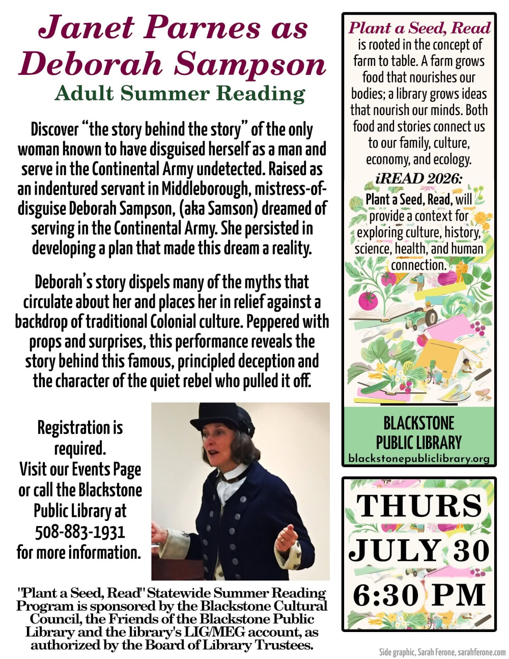 Janet Parnes as Deborah Sampson. An Adult Summer Reading event. Thursday, July 30, at 6:30 PM. Discover “the story behind the story” of the only woman known to have disguised herself as a man and serve in the Continental Army undetected. Raised as an indentured servant in Middleborough, mistress-of-disguise Deborah Sampson, (aka Samson) dreamed of serving in the Continental Army. She persisted in developing a plan that made this dream a reality. Deborah’s story dispels many of the myths that circulate about her and places her in relief against a backdrop of traditional colonial culture. Peppered with props and surprises, this performance reveals the story behind this famous, principled deception and the character of the quiet rebel who pulled it off. Registration is required. Visit our Events Page. "Plant a Seed, Read" Statewide Summer Reading Program is sponsored by the Blackstone Cultural Council, the Friends of the Blackstone Public Library and the library's LIG/MEG account, as authorized by the Board of Library Trustees. "Plant a Seed, Read" is rooted in the concept of farm to table. A farm grows food that nourishes our bodies; a library grows ideas that nourish our minds. Both food and stories connect us to our family, culture, economy, and ecology. "iRead 2026: Plant a Seed, Read," will provide a context for exploring culture, history, science, health, and human connection. Flyer includes an image of Janet Parnes dressed in the uniform of a Continental Army soldier.