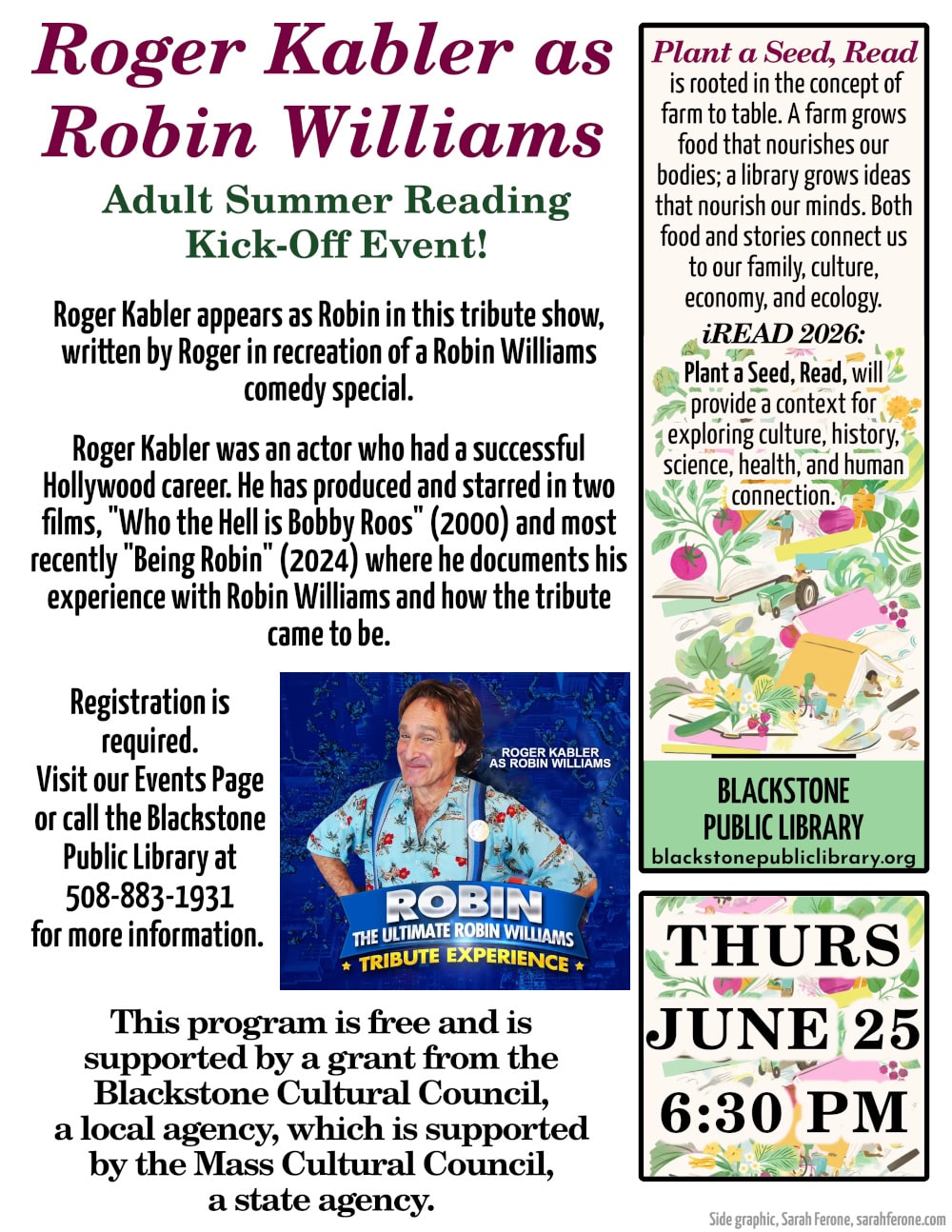 Roger Kabler as Robin Williams. A Kick-Off Event for Adult Summer Reading. Thursday, June 25, at 6:30 PM. Roger Kabler appears as Robin in this tribute show, written by Roger in recreation of a Robin Williams comedy special. Roger Kabler was an actor who had a successful Hollywood career. He has produced and starred in two films, "Who the Hell is Bobby Roos" (2000) and most recently "Being Robin" (2024) where he documents his experience with Robin Williams and how the tribute came to be. Registration is required. Visit our Events Page. This program is free and is supported by a grant from the Blackstone Cultural Council, a local agency, which is supported by the Mass Cultural Council, a state agency. "Plant a Seed, Read" is rooted in the concept of farm to table. A farm grows food that nourishes our bodies; a library grows ideas that nourish our minds. Both food and stories connect us to our family, culture, economy, and ecology. "iRead 2026: Plant a Seed, Read," will provide a context for exploring culture, history, science, health, and human connection. Flyer includes an image from Roger's website, "robinexperience.com." Roger is dressed as Robin Williams with a big smile, standing behind a graphic banner with the name of his show.