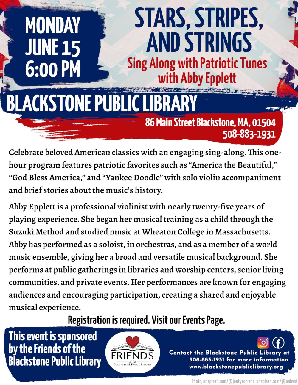 Stars, Stripes, and Strings: Sing Along with Patriotic Tunes with Abby Epplett. Monday, June 15 at 6:00 PM. Celebrate beloved American classics with an engaging sing-along. This one-hour program features patriotic favorites such as “America the Beautiful,” “God Bless America,” and “Yankee Doodle” with solo violin accompaniment and brief stories about the music’s history. Abby Epplett is a professional violinist with nearly twenty-five years of playing experience. She began her musical training as a child through the Suzuki Method and studied music at Wheaton College in Massachusetts. Abby has performed as a soloist, in orchestras, and as a member of a world music ensemble, giving her a broad and versatile musical background. She performs at public gatherings in libraries and worship centers, senior living communities, and private events. Her performances are known for engaging audiences and encouraging participation, creating a shared and enjoyable musical experience. Registration is required. Visit our Events Page. Blackstone Public Library at 508-883-1931 to register, or for more information. This program is sponsored by the Friends of the Blackstone Public Library. Flyer heading includes a photo graphic of a violin silhouetted against the pattern of stars and stripes.