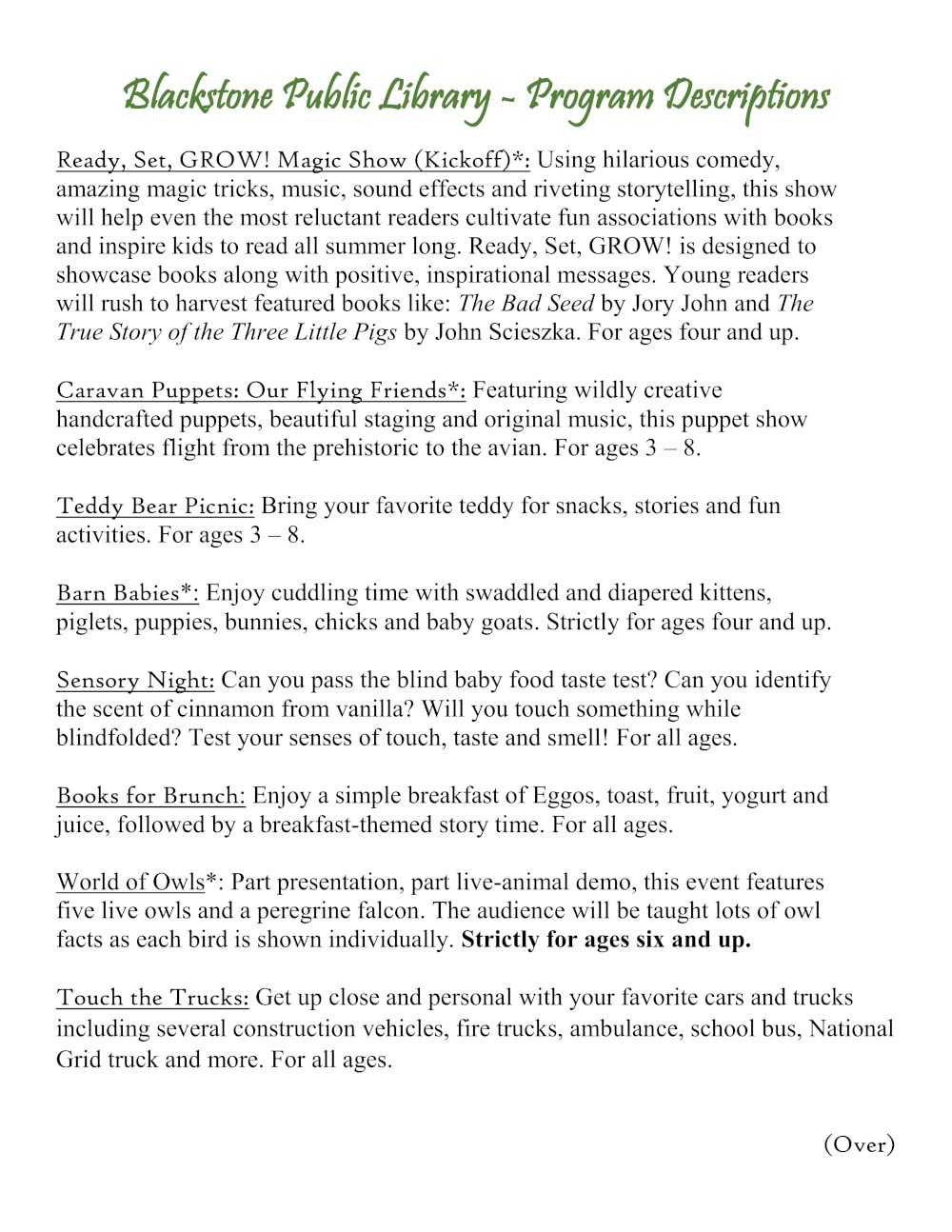 Blackstone Public Library - Program Descriptions. Ready, Set, GROW! Magic Show (Kickoff)*: Using hilarious comedy, amazing magic tricks, music, sound effects and riveting storytelling, this show will help even the most reluctant readers cultivate fun associations with books and inspire kids to read all summer long. Ready, Set, GROW! is designed to showcase books along with positive, inspirational messages. Young readers will rush to harvest featured books like: The Bad Seed by Jory John and The True Story of the Three Little Pigs by John Scieszka. For ages four and up. Caravan Puppets: Our Flying Friends*: Featuring wildly creative handcrafted puppets, beautiful staging and original music, this puppet show celebrates flight from the prehistoric to the avian. For ages 3 – 8. Teddy Bear Picnic: Bring your favorite teddy for snacks, stories and fun activities. For ages 3 – 8. Barn Babies*: Enjoy cuddling time with swaddled and diapered kittens, piglets, puppies, bunnies, chicks and baby goats. Strictly for ages four and up. Sensory Night: Can you pass the blind baby food taste test? Can you identify the scent of cinnamon from vanilla? Will you touch something while blindfolded? Test your senses of touch, taste and smell! For all ages. Books for Brunch: Enjoy a simple breakfast of Eggos, toast, fruit, yogurt and juice, followed by a breakfast-themed story time. For all ages. World of Owls*: Part presentation, part live-animal demo, this event features five live owls and a peregrine falcon. The audience will be taught lots of owl facts as each bird is shown individually. Strictly for ages six and up. Touch the Trucks: Get up close and personal with your favorite cars and trucks including several construction vehicles, fire trucks, ambulance, school bus, National Grid truck and more. For all ages.