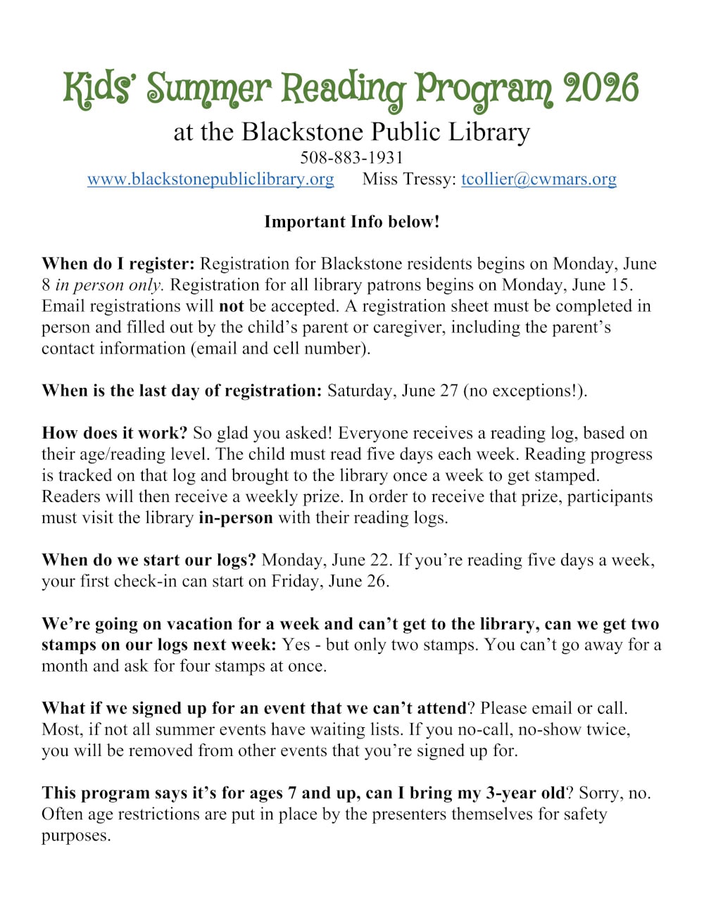 Kids’ Summer Reading Program 2026 at the Blackstone Public Library. 508-883-1931. www.blackstonepubliclibrary.org. Miss Tressy: tcollier@cwmars.org. Important Info below! When do I register: Registration for Blackstone residents begins on Monday, June 8 in person only. Registration for all library patrons begins on Monday, June 15. Email registrations will not be accepted. A registration sheet must be completed in person and filled out by the child’s parent or caregiver, including the parent’s contact information (email and cell number). When is the last day of registration: Saturday, June 27 (no exceptions!). How does it work? So glad you asked! Everyone receives a reading log, based on their age/reading level. The child must read five days each week. Reading progress is tracked on that log and brought to the library once a week to get stamped. Readers will then receive a weekly prize. In order to receive that prize, participants must visit the library in-person with their reading logs. When do we start our logs? Monday, June 22. If you’re reading five days a week, your first check-in can start on Friday, June 26. We’re going on vacation for a week and can’t get to the library, can we get two stamps on our logs next week: Yes - but only two stamps. You can’t go away for a month and ask for four stamps at once. What if we signed up for an event that we can’t attend? Please email or call. Most, if not all summer events have waiting lists. If you no-call, no-show twice, you will be removed from other events that you’re signed up for. This program says it’s for ages 7 and up, can I bring my 3-year old? Sorry, no. Often age restrictions are put in place by the presenters themselves for safety purposes.