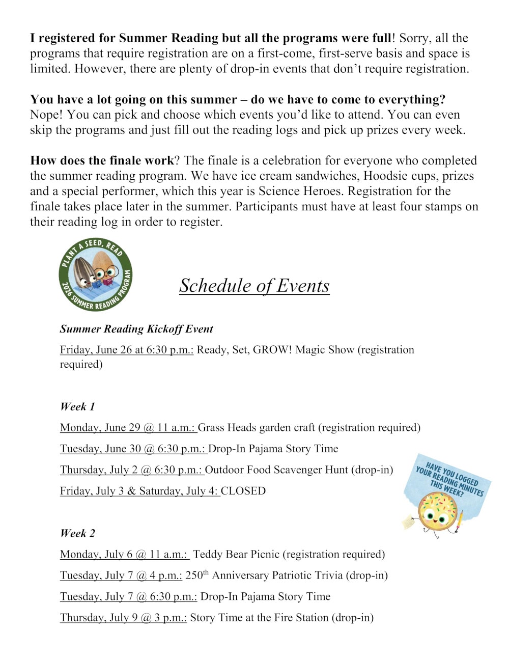 I registered for Summer Reading but all the programs were full! Sorry, all the programs that require registration are on a first-come, first-serve basis and space is limited. However, there are plenty of drop-in events that don’t require registration. You have a lot going on this summer – do we have to come to everything? Nope! You can pick and choose which events you’d like to attend. You can even skip the programs and just fill out the reading logs and pick up prizes every week. How does the finale work? The finale is a celebration for everyone who completed the summer reading program. We have ice cream sandwiches, Hoodsie cups, prizes and a special performer, which this year is Science Heroes. Registration for the finale takes place later in the summer. Participants must have at least four stamps on their reading log in order to register. Schedule of Events Summer Reading Kickoff Event: Friday, June 26 at 6:30 p.m.: Ready, Set, GROW! Magic Show (registration required). Week 1 Monday, June 29 @ 11 a.m.: Grass Heads garden craft (registration required) Tuesday, June 30 @ 6:30 p.m.: Drop-In Pajama Story Time Thursday, July 2 @ 6:30 p.m.: Outdoor Food Scavenger Hunt (drop-in) Friday, July 3 & Saturday, July 4: CLOSED Week 2 Monday, July 6 @ 11 a.m.: Teddy Bear Picnic (registration required) Tuesday, July 7 @ 4 p.m.: 250th Anniversary Patriotic Trivia (drop-in) Tuesday, July 7 @ 6:30 p.m.: Drop-In Pajama Story Time Thursday, July 9 @ 3 p.m.: Story Time at the Fire Station (drop-in)