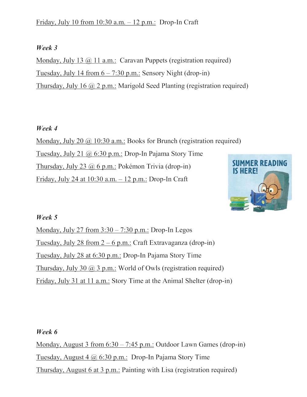 Week 2 continued. Friday, July 10 from 10:30 a.m. – 12 p.m.: Drop-In Craft Week 3 Monday, July 13 @ 11 a.m.: Caravan Puppets (registration required) Tuesday, July 14 from 6 – 7:30 p.m.: Sensory Night (drop-in) Thursday, July 16 @ 2 p.m.: Marigold Seed Planting (registration required) Week 4 Monday, July 20 @ 10:30 a.m.: Books for Brunch (registration required) Tuesday, July 21 @ 6:30 p.m.: Drop-In Pajama Story Time Thursday, July 23 @ 6 p.m.: Pokémon Trivia (drop-in) Friday, July 24 at 10:30 a.m. – 12 p.m.: Drop-In Craft Week 5 Monday, July 27 from 3:30 – 7:30 p.m.: Drop-In Legos Tuesday, July 28 from 2 – 6 p.m.: Craft Extravaganza (drop-in) Tuesday, July 28 at 6:30 p.m.: Drop-In Pajama Story Time Thursday, July 30 @ 3 p.m.: World of Owls (registration required) Friday, July 31 at 11 a.m.: Story Time at the Animal Shelter (drop-in) Week 6 Monday, August 3 from 6:30 – 7:45 p.m.: Outdoor Lawn Games (drop-in) Tuesday, August 4 @ 6:30 p.m.: Drop-In Pajama Story Time Thursday, August 6 at 3 p.m.: Painting with Lisa (registration required)