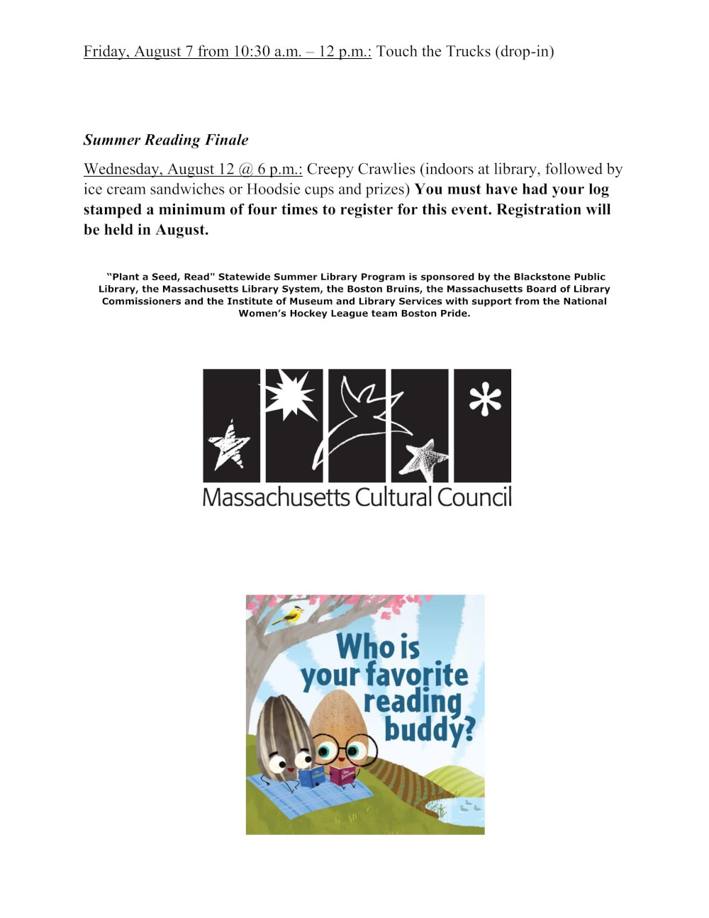 Week 6 continued. Friday, August 7 from 10:30 a.m. – 12 p.m.: Touch the Trucks (drop-in) Summer Reading Finale: Wednesday, August 12 @ 6 p.m.: Creepy Crawlies (indoors at library, followed by ice cream sandwiches or Hoodsie cups and prizes) You must have had your log stamped a minimum of four times to register for this event. Registration will be held in August. “Plant a Seed, Read" Statewide Summer Library Program is sponsored by the Blackstone Public Library, the Massachusetts Library System, the Boston Bruins, the Massachusetts Board of Library Commissioners and the Institute of Museum and Library Services with support from the National Women’s Hockey League team Boston Pride.